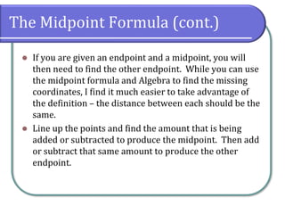 The Midpoint Formula (cont.)
⚫ If you are given an endpoint and a midpoint, you will
then need to find the other endpoint. While you can use
the midpoint formula and Algebra to find the missing
coordinates, I find it much easier to take advantage of
the definition – the distance between each should be the
same.
⚫ Line up the points and find the amount that is being
added or subtracted to produce the midpoint. Then add
or subtract that same amount to produce the other
endpoint.
 