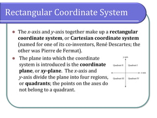 Rectangular Coordinate System
⚫ The x-axis and y-axis together make up a rectangular
coordinate system, or Cartesian coordinate system
(named for one of its co-inventors, René Descartes; the
other was Pierre de Fermat).
⚫ The plane into which the coordinate
system is introduced is the coordinate
plane, or xy-plane. The x-axis and
y-axis divide the plane into four regions,
or quadrants; the points on the axes do
not belong to a quadrant.
 