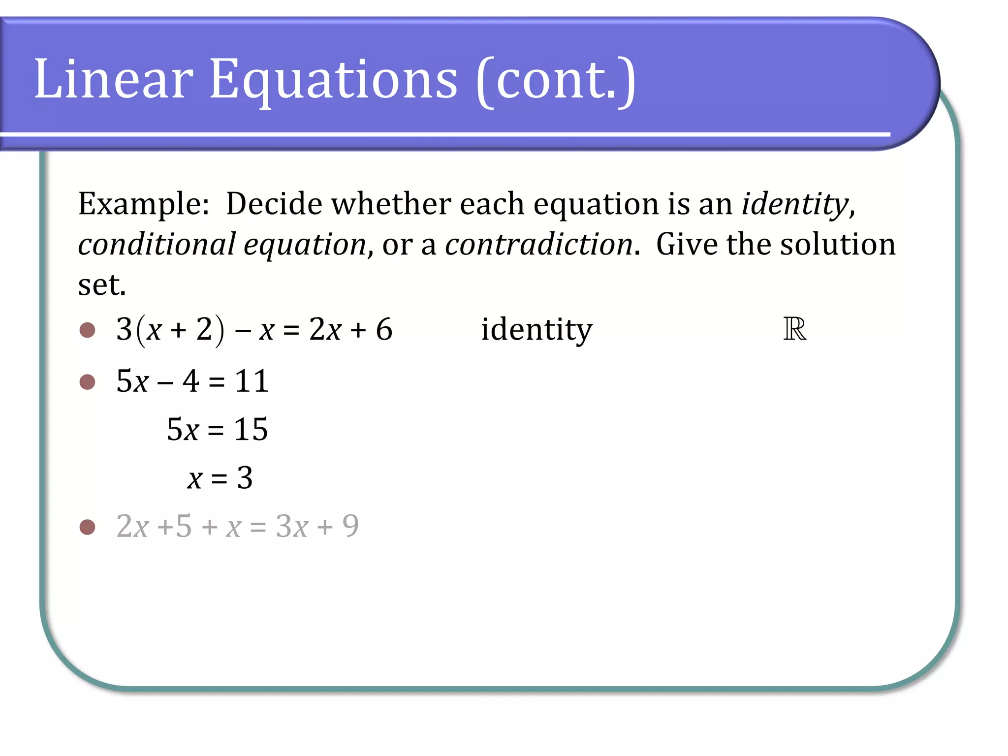 Linear Equations (cont.)
Example: Decide whether each equation is an identity,
conditional equation, or a contradiction. Give the solution
set.
⚫ 3x + 2 ‒ x = 2x + 6 identity 
⚫ 5x ‒ 4 = 11
5x = 15
x = 3
⚫ 2x +5 + x = 3x + 9
 