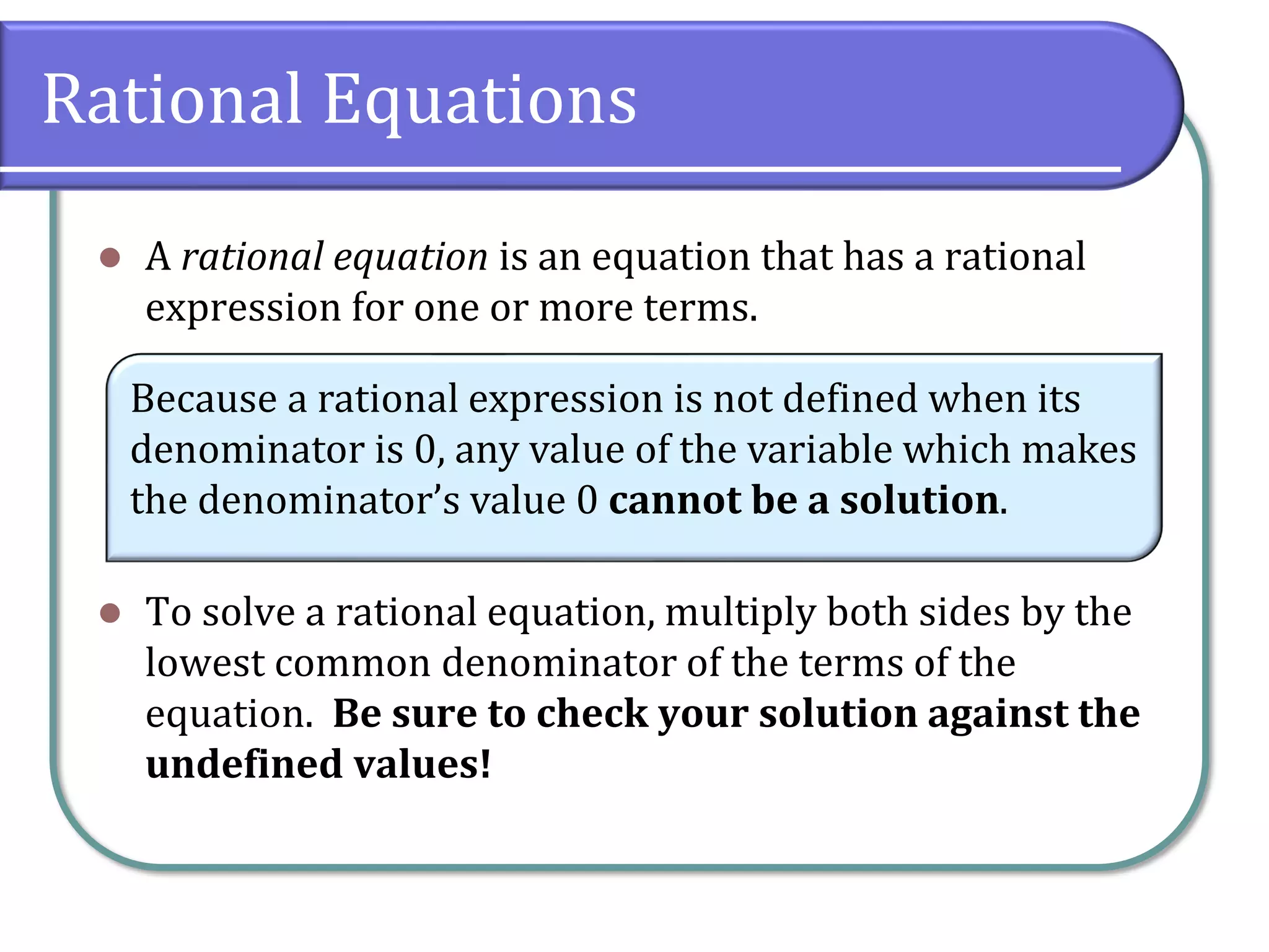 Rational Equations
⚫ A rational equation is an equation that has a rational
expression for one or more terms.
⚫ To solve a rational equation, multiply both sides by the
lowest common denominator of the terms of the
equation. Be sure to check your solution against the
undefined values!
Because a rational expression is not defined when its
denominator is 0, any value of the variable which makes
the denominator’s value 0 cannot be a solution.
 