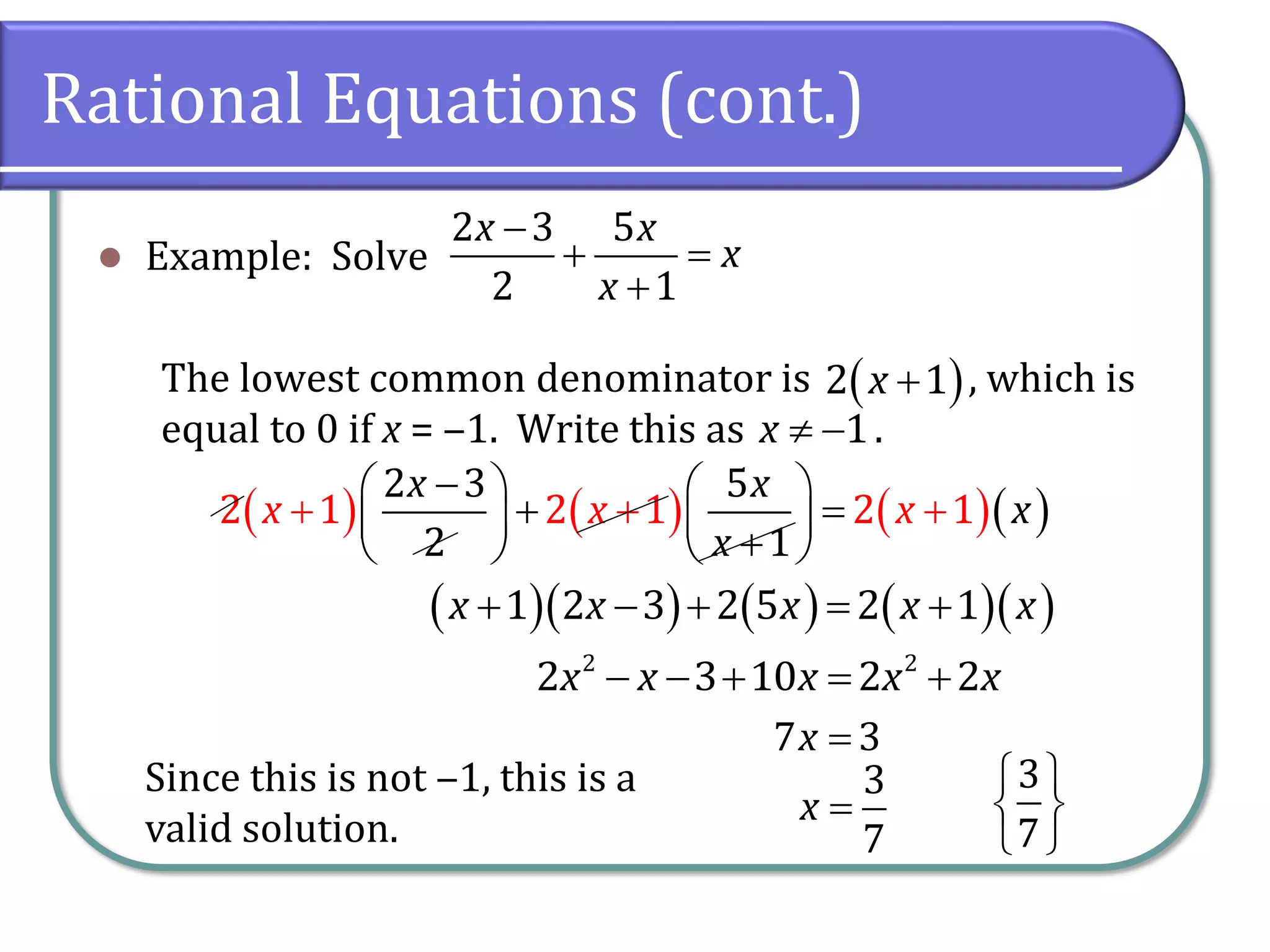 Rational Equations (cont.)
⚫ Example: Solve
The lowest common denominator is , which is
equal to 0 if x = ‒1. Write this as .
−
+ =
+
2 3 5
2 1
x x
x
x
( )
+
2 1
x
 −1
x
( ) ( ) ( )( )
+ +
−
   
+ =
   
+
 
+
 
2 1 2 1
2 3
2
5
1
2 1
x x
x
x x x x
( )( ) ( ) ( )( )
+ − + = +
1 2 3 2 5 2 1
x x x x x
− − + = +
2 2
2 3 10 2 2
x x x x x
=
7 3
x
=
3
7
x
Since this is not ‒1, this is a
valid solution.
 
 
 
3
7
 