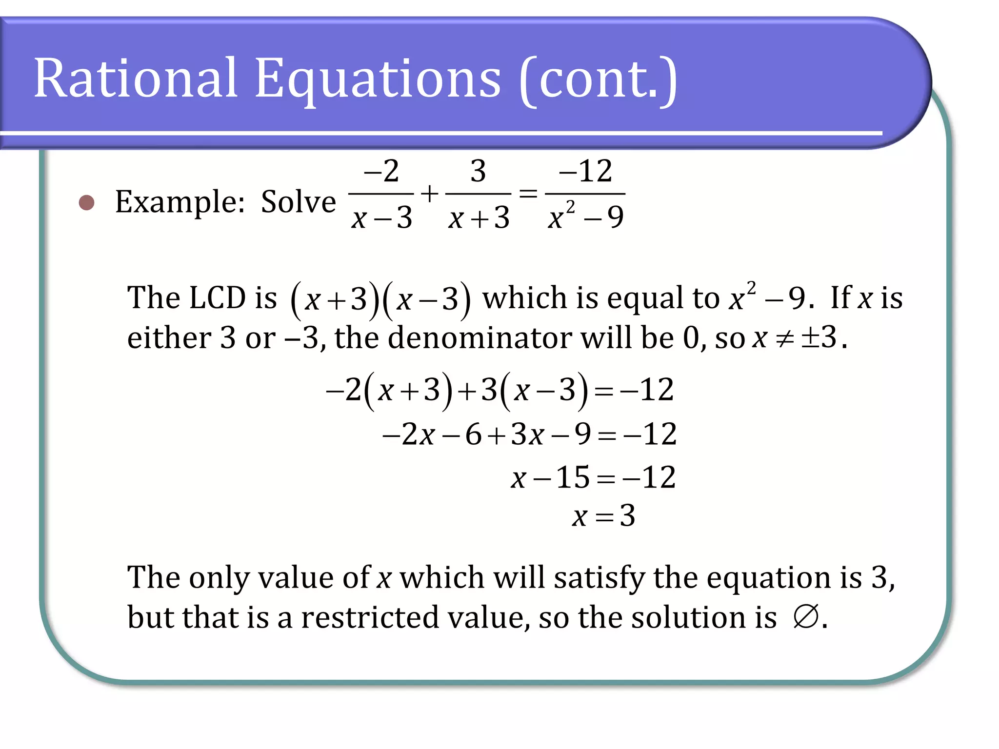 Rational Equations (cont.)
⚫ Example: Solve
The LCD is which is equal to . If x is
either 3 or ‒3, the denominator will be 0, so .
The only value of x which will satisfy the equation is 3,
but that is a restricted value, so the solution is .
− −
+ =
− + −
2
2 3 12
3 3 9
x x x
( )( )
+ −
3 3
x x −
2
9
x
 3
x
( ) ( )
− + + − = −
2 3 3 3 12
x x
− − + − = −
2 6 3 9 12
x x
− = −
15 12
x
=3
x

 