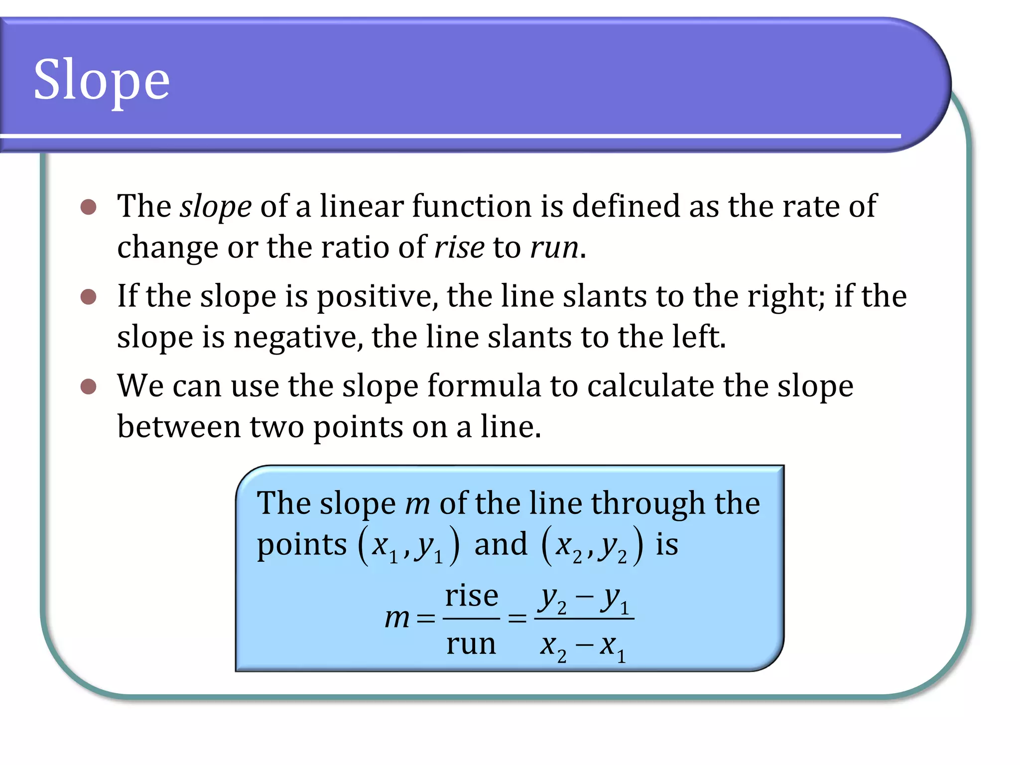 Slope
⚫ The slope of a linear function is defined as the rate of
change or the ratio of rise to run.
⚫ If the slope is positive, the line slants to the right; if the
slope is negative, the line slants to the left.
⚫ We can use the slope formula to calculate the slope
between two points on a line.
The slope m of the line through the
points and is
( )
1 1
,
x y ( )
2 2
,
x y
2 1
2 1
rise
run
y y
m
x x
−
= =
−
 
