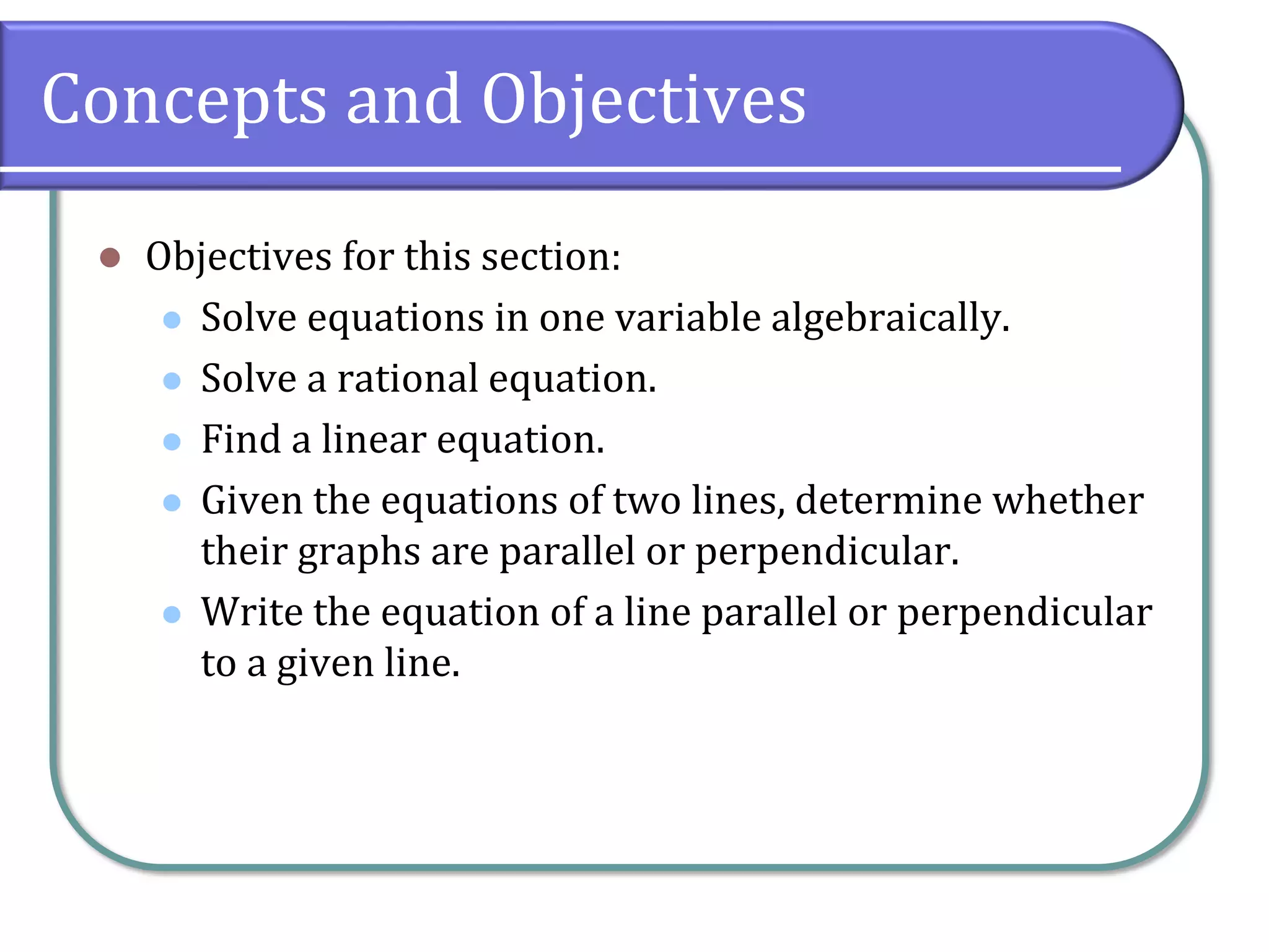 Concepts and Objectives
⚫ Objectives for this section:
⚫ Solve equations in one variable algebraically.
⚫ Solve a rational equation.
⚫ Find a linear equation.
⚫ Given the equations of two lines, determine whether
their graphs are parallel or perpendicular.
⚫ Write the equation of a line parallel or perpendicular
to a given line.
 