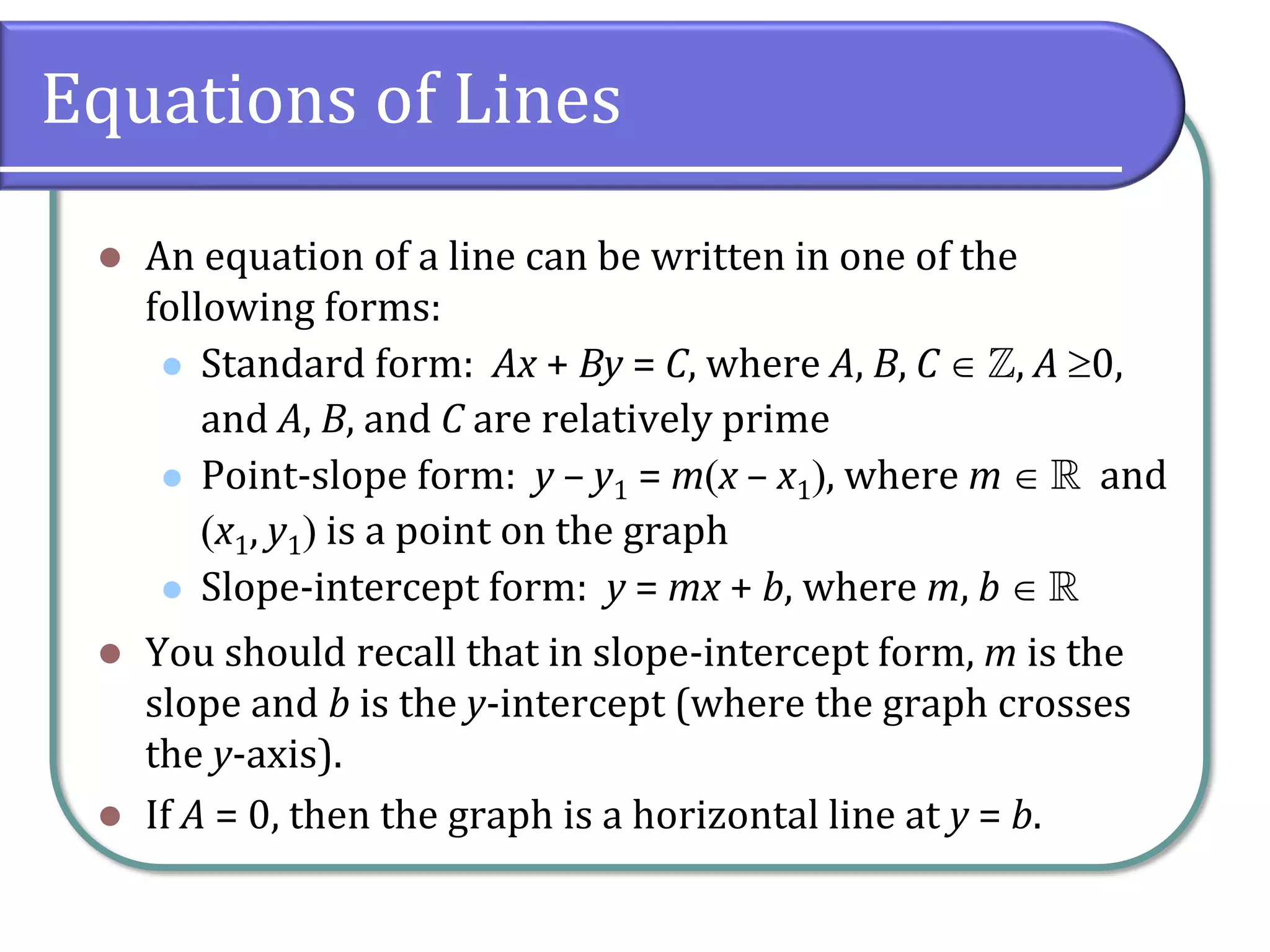 Equations of Lines
⚫ An equation of a line can be written in one of the
following forms:
⚫ Standard form: Ax + By = C, where A, B, C  , A 0,
and A, B, and C are relatively prime
⚫ Point-slope form: y – y1 = m(x – x1), where m   and
(x1, y1) is a point on the graph
⚫ Slope-intercept form: y = mx + b, where m, b  
⚫ You should recall that in slope-intercept form, m is the
slope and b is the y-intercept (where the graph crosses
the y-axis).
⚫ If A = 0, then the graph is a horizontal line at y = b.
 