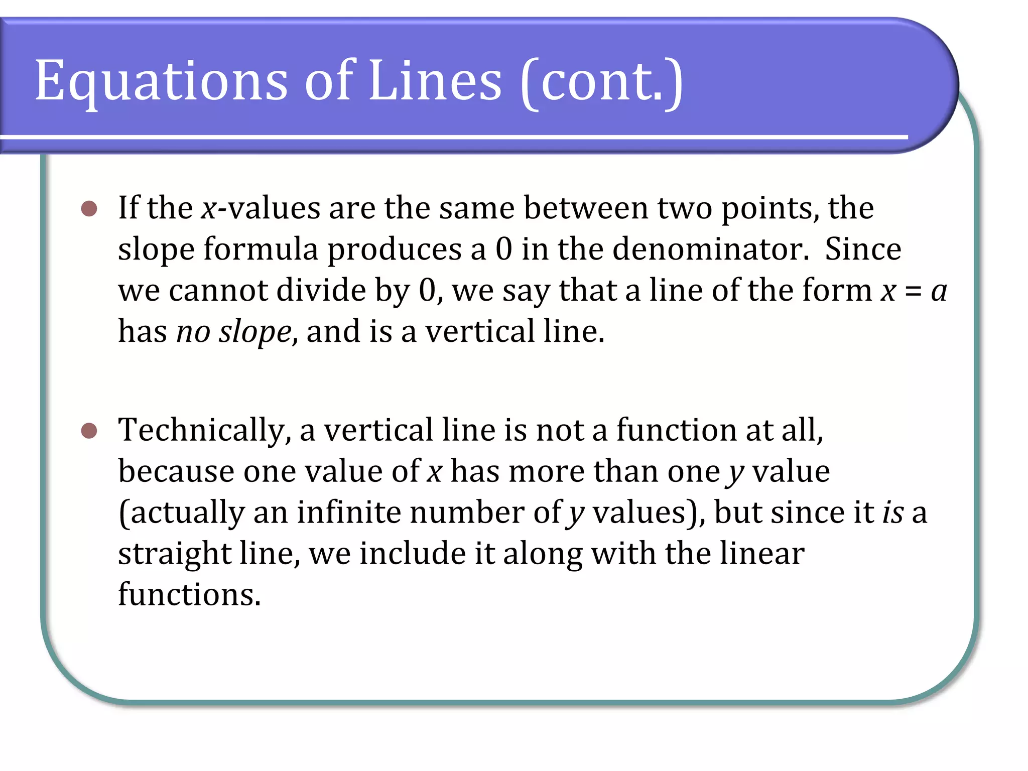 Equations of Lines (cont.)
⚫ If the x-values are the same between two points, the
slope formula produces a 0 in the denominator. Since
we cannot divide by 0, we say that a line of the form x = a
has no slope, and is a vertical line.
⚫ Technically, a vertical line is not a function at all,
because one value of x has more than one y value
(actually an infinite number of y values), but since it is a
straight line, we include it along with the linear
functions.
 