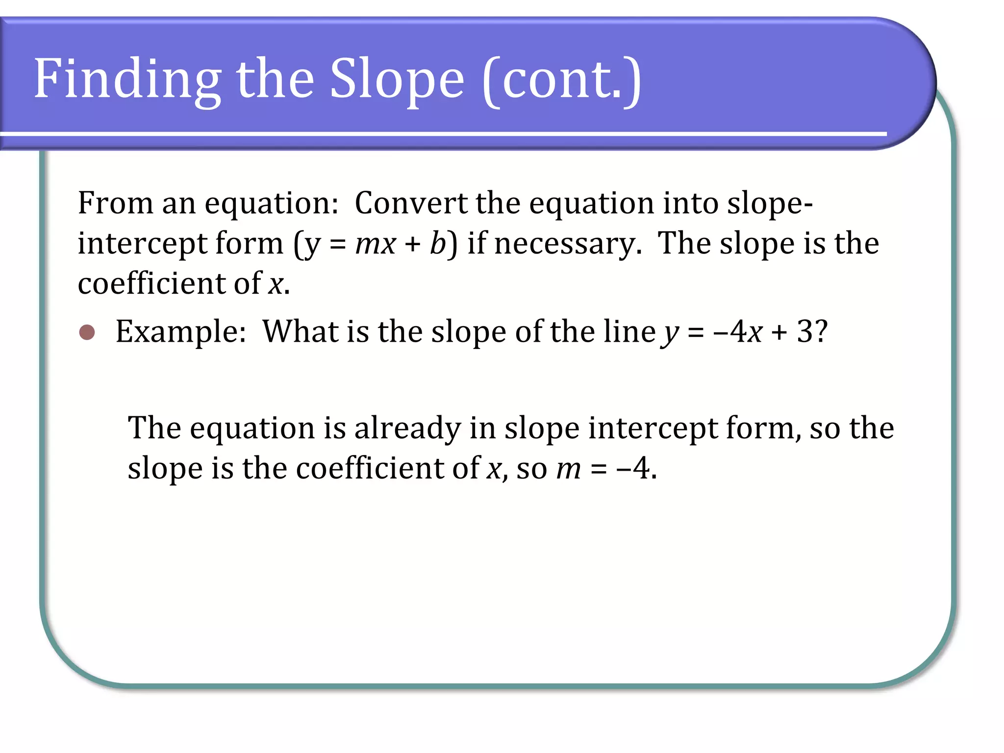 Finding the Slope (cont.)
From an equation: Convert the equation into slope-
intercept form (y = mx + b) if necessary. The slope is the
coefficient of x.
⚫ Example: What is the slope of the line y = –4x + 3?
The equation is already in slope intercept form, so the
slope is the coefficient of x, so m = –4.
 