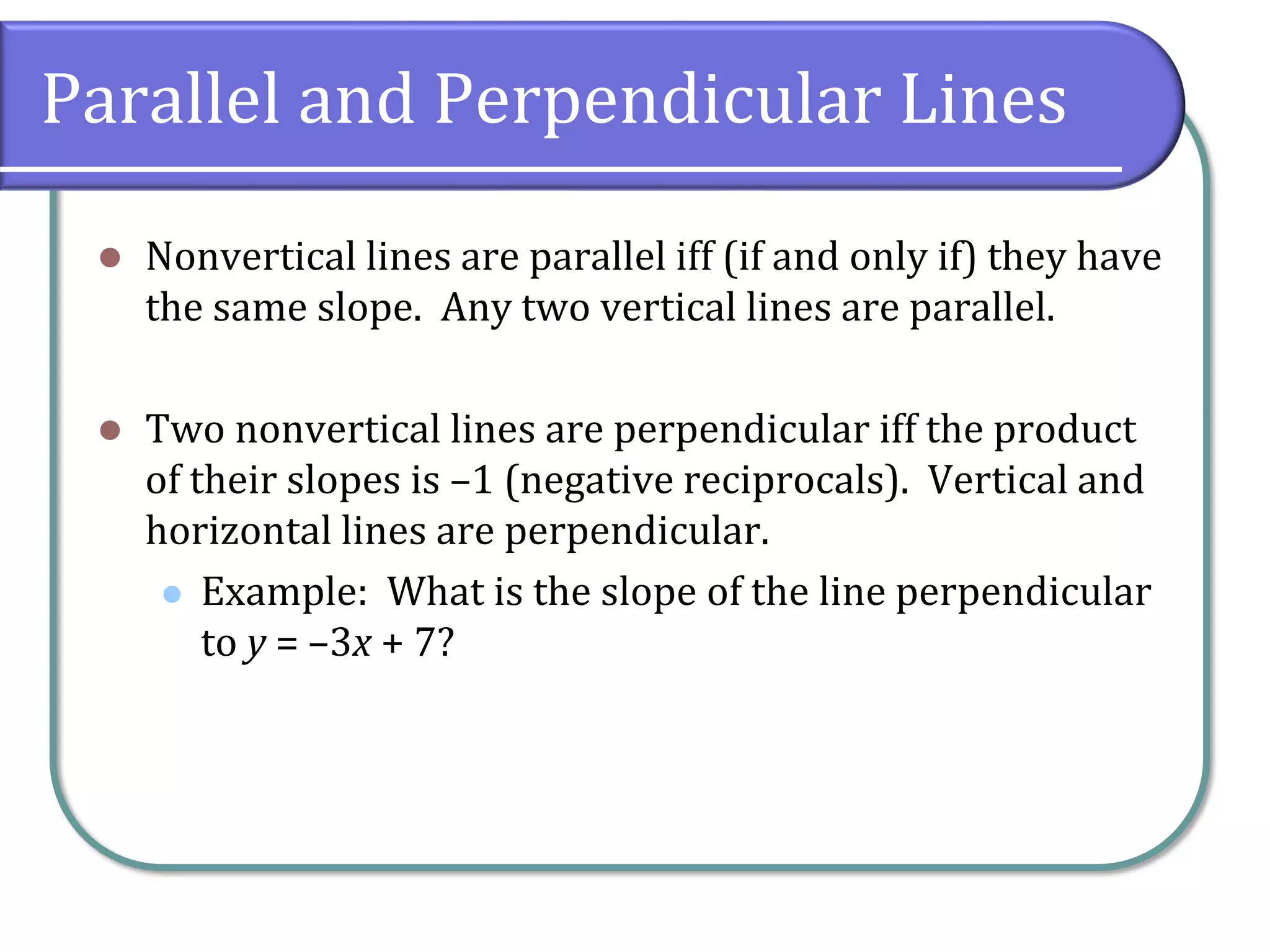 Parallel and Perpendicular Lines
⚫ Nonvertical lines are parallel iff (if and only if) they have
the same slope. Any two vertical lines are parallel.
⚫ Two nonvertical lines are perpendicular iff the product
of their slopes is –1 (negative reciprocals). Vertical and
horizontal lines are perpendicular.
⚫ Example: What is the slope of the line perpendicular
to y = –3x + 7?
 