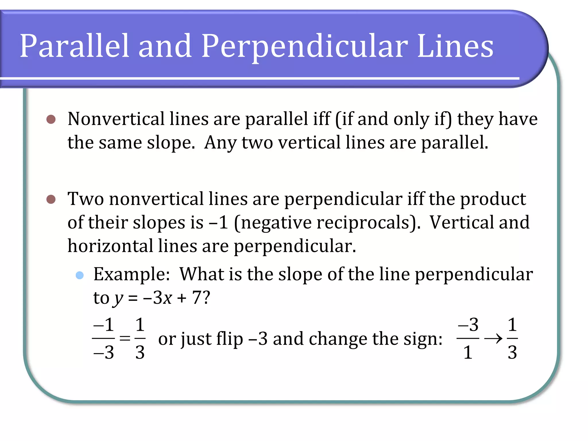 Parallel and Perpendicular Lines
⚫ Nonvertical lines are parallel iff (if and only if) they have
the same slope. Any two vertical lines are parallel.
⚫ Two nonvertical lines are perpendicular iff the product
of their slopes is –1 (negative reciprocals). Vertical and
horizontal lines are perpendicular.
⚫ Example: What is the slope of the line perpendicular
to y = –3x + 7?
−
=
−
1 1
3 3
or just flip –3 and change the sign:
−
→
3 1
1 3
 