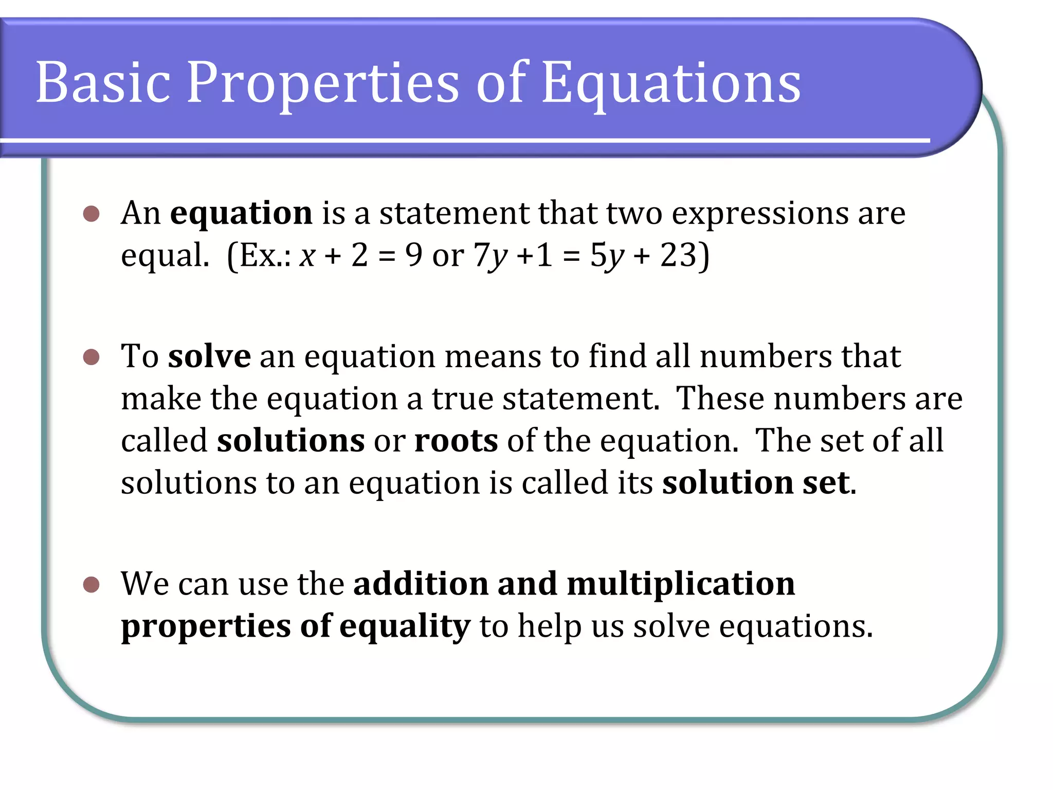 Basic Properties of Equations
⚫ An equation is a statement that two expressions are
equal. (Ex.: x + 2 = 9 or 7y +1 = 5y + 23)
⚫ To solve an equation means to find all numbers that
make the equation a true statement. These numbers are
called solutions or roots of the equation. The set of all
solutions to an equation is called its solution set.
⚫ We can use the addition and multiplication
properties of equality to help us solve equations.
 