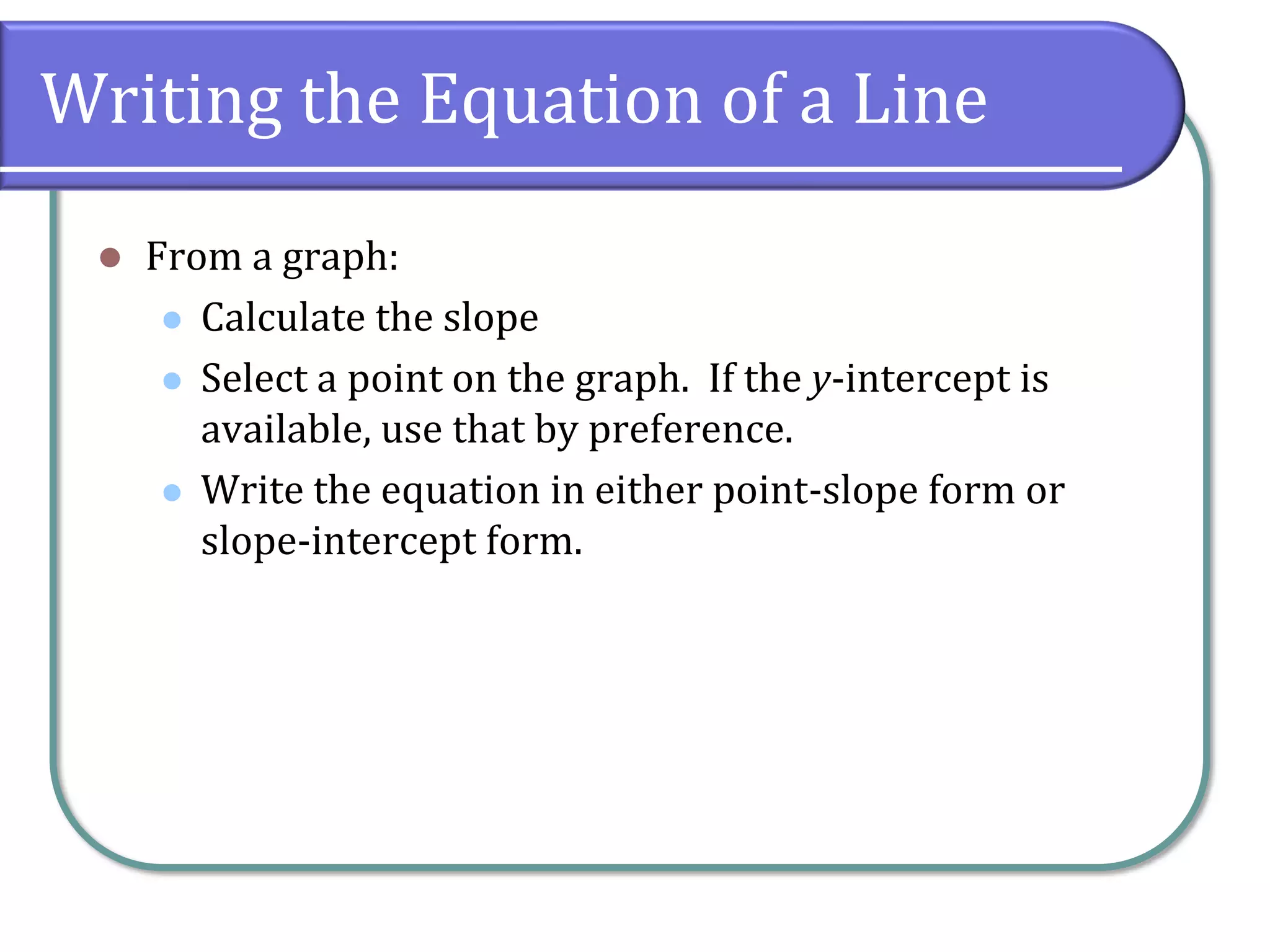 Writing the Equation of a Line
⚫ From a graph:
⚫ Calculate the slope
⚫ Select a point on the graph. If the y-intercept is
available, use that by preference.
⚫ Write the equation in either point-slope form or
slope-intercept form.
 