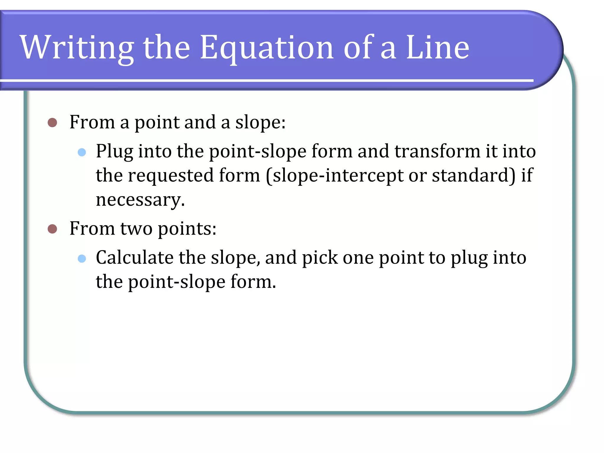 Writing the Equation of a Line
⚫ From a point and a slope:
⚫ Plug into the point-slope form and transform it into
the requested form (slope-intercept or standard) if
necessary.
⚫ From two points:
⚫ Calculate the slope, and pick one point to plug into
the point-slope form.
 