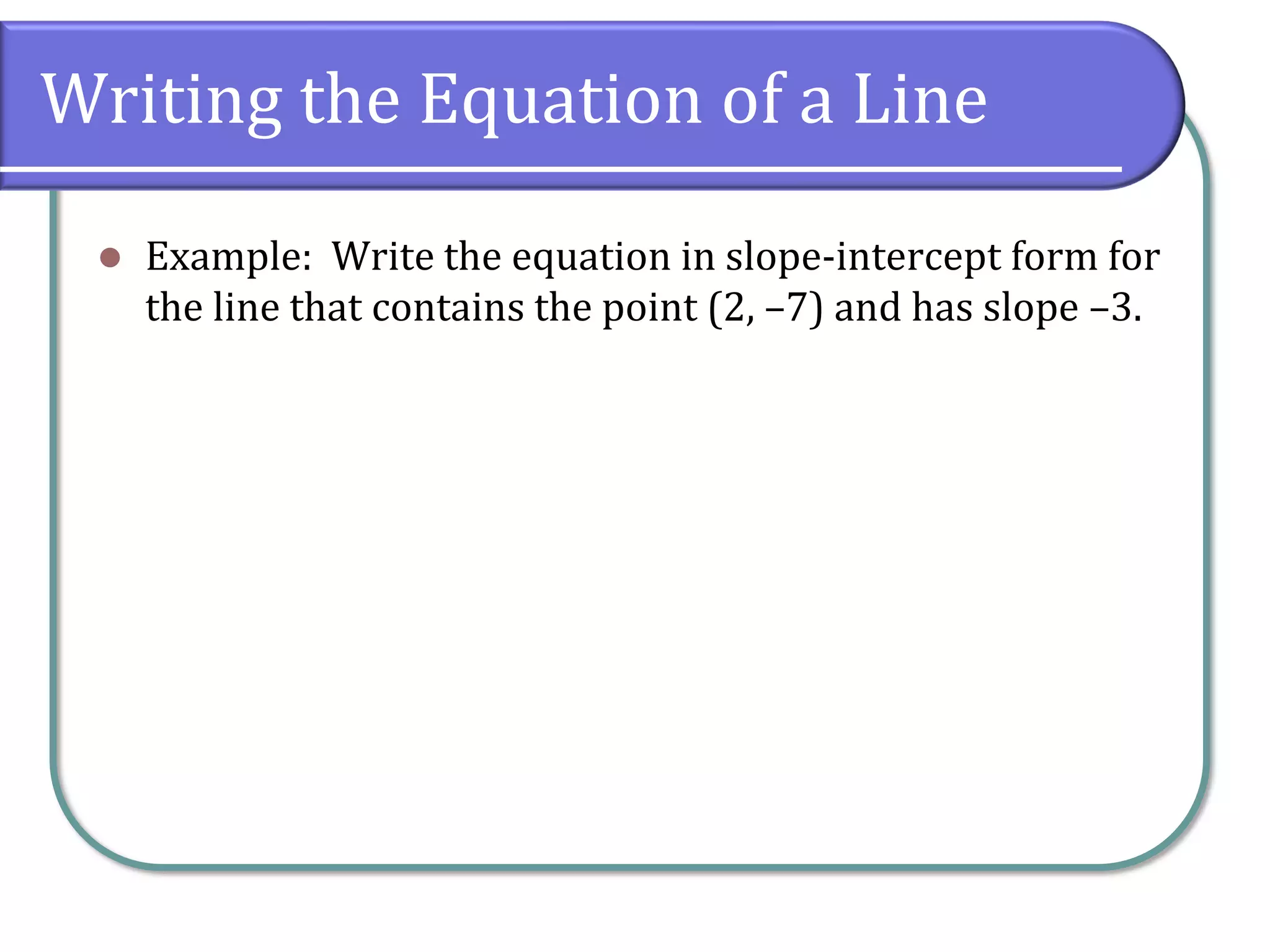 Writing the Equation of a Line
⚫ Example: Write the equation in slope-intercept form for
the line that contains the point (2, –7) and has slope –3.
 