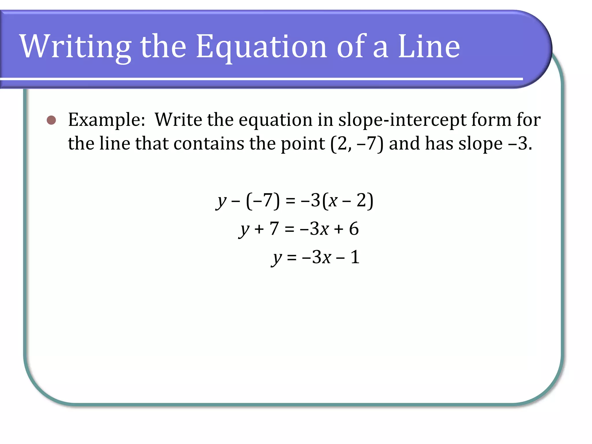 Writing the Equation of a Line
⚫ Example: Write the equation in slope-intercept form for
the line that contains the point (2, –7) and has slope –3.
y – (–7) = –3(x – 2)
y + 7 = –3x + 6
y = –3x – 1
 