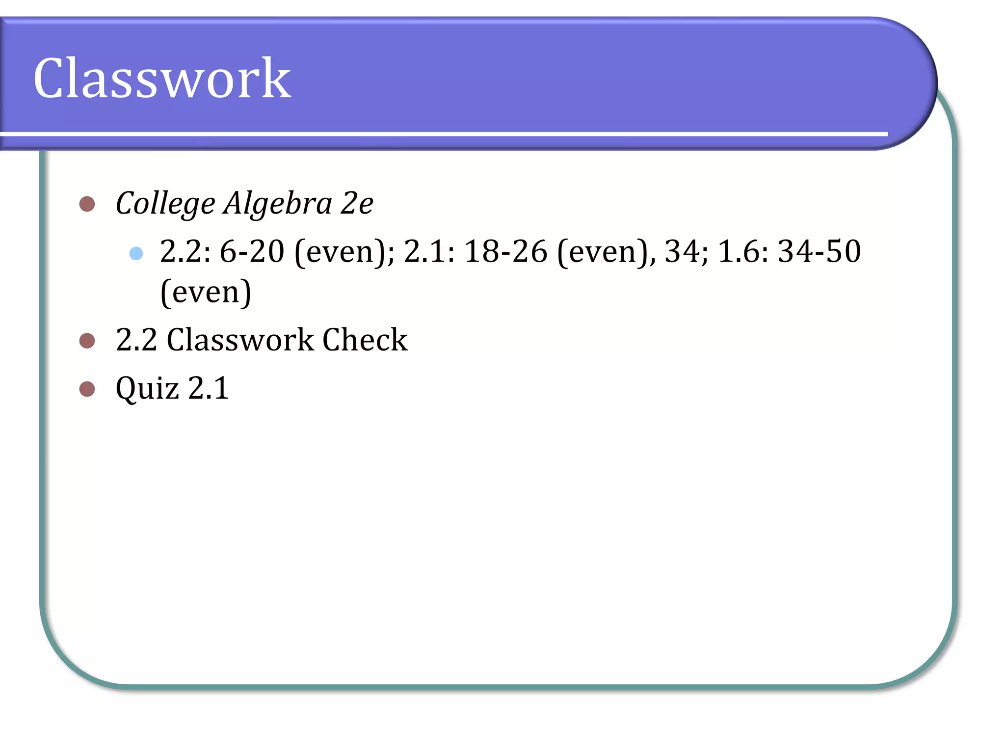 Classwork
⚫ College Algebra 2e
⚫ 2.2: 6-20 (even); 2.1: 18-26 (even), 34; 1.6: 34-50
(even)
⚫ 2.2 Classwork Check
⚫ Quiz 2.1
 