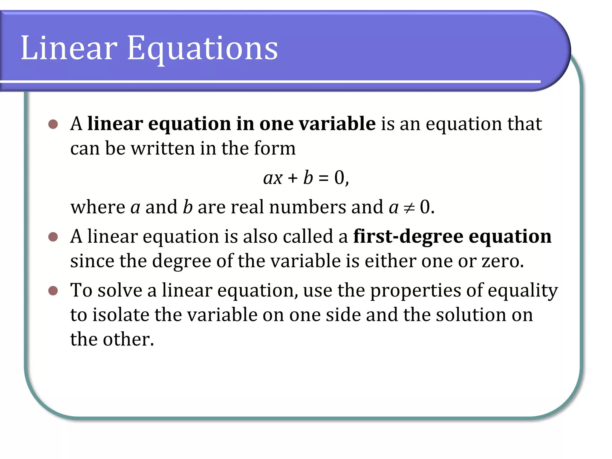 Linear Equations
⚫ A linear equation in one variable is an equation that
can be written in the form
ax + b = 0,
where a and b are real numbers and a  0.
⚫ A linear equation is also called a first-degree equation
since the degree of the variable is either one or zero.
⚫ To solve a linear equation, use the properties of equality
to isolate the variable on one side and the solution on
the other.
 