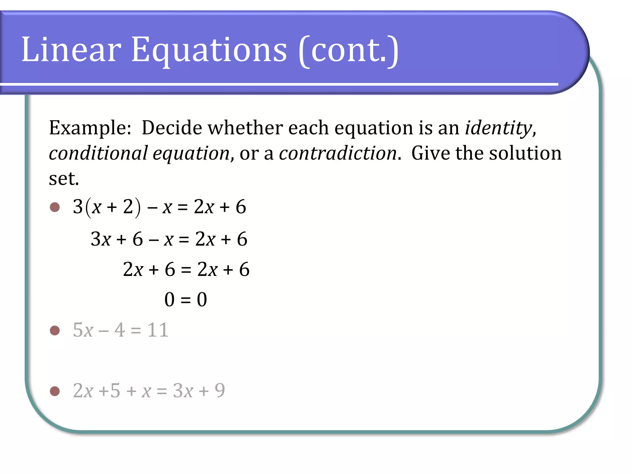 Linear Equations (cont.)
Example: Decide whether each equation is an identity,
conditional equation, or a contradiction. Give the solution
set.
⚫ 3x + 2 ‒ x = 2x + 6
3x + 6 ‒ x = 2x + 6
2x + 6 = 2x + 6
0 = 0
⚫ 5x ‒ 4 = 11
⚫ 2x +5 + x = 3x + 9
 
