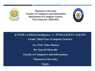 Mansoura University
Faculty of Computers and Information
Department of Computer Science
First Semester: 2020-2021
[CS324P ] Artificial Intelligence - 1 : INTELLIGENT AGENTS
Grade: Third Year (Computer Science)
Ass. Prof. Taher Hamza
Dr. Sara El-Metwally
Faculty of Computers and Information,
Mansoura University,
Egypt.
 