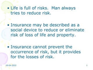 18-04-2022 1
• Life is full of risks. Man always
tries to reduce risk.
• Insurance may be described as a
social device to reduce or eliminate
risk of loss of life and property.
• Insurance cannot prevent the
occurrence of risk, but it provides
for the losses of risk.
 