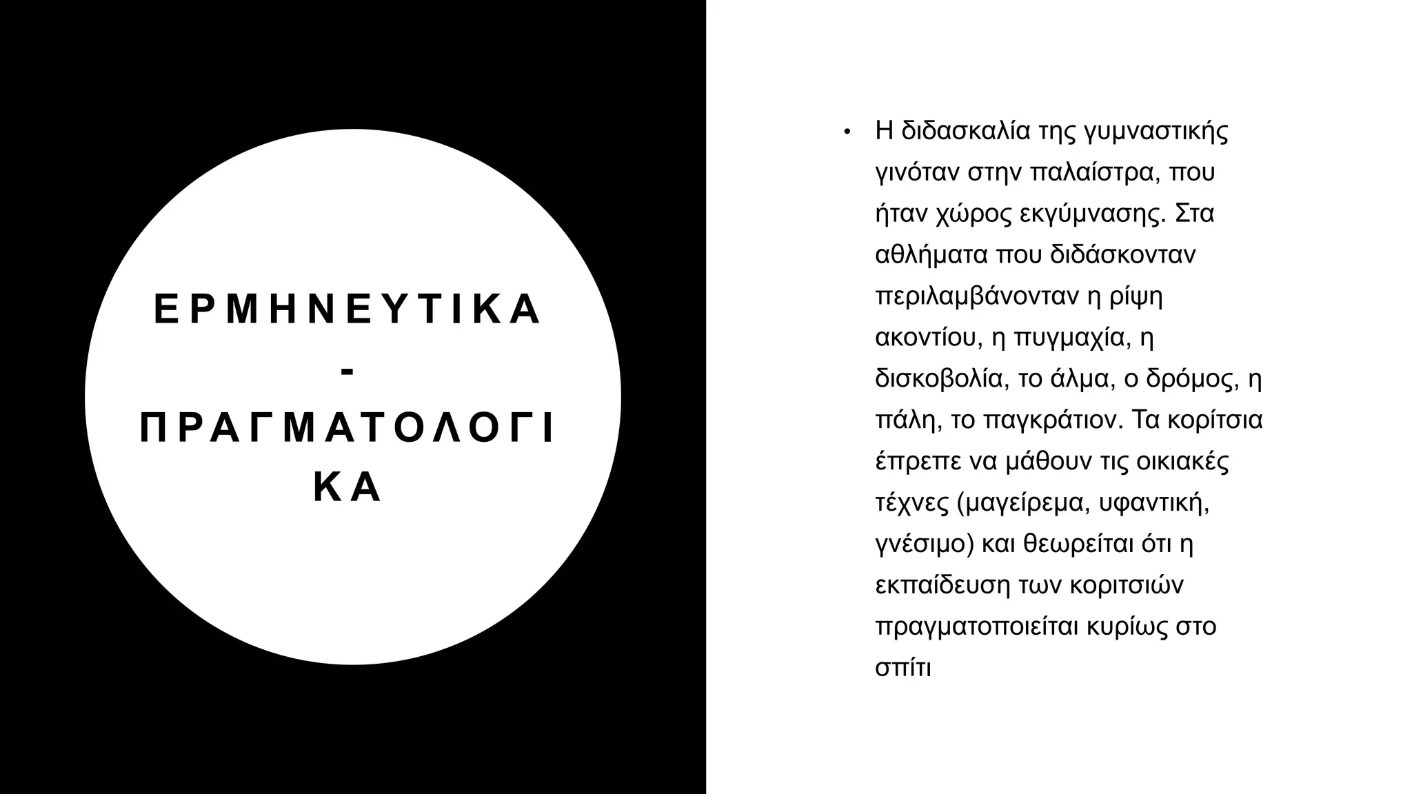 Ε Ρ Μ Η Ν Ε Υ Τ Ι Κ Α
-
Π ΡΑ Γ Μ ΑΤ Ο Λ Ο Γ Ι
Κ Α
• Η διδασκαλία της γυμναστικής
γινόταν στην παλαίστρα, που
ήταν χώρος εκγύμνασης. Στα
αθλήματα που διδάσκονταν
περιλαμβάνονταν η ρίψη
ακοντίου, η πυγμαχία, η
δισκοβολία, το άλμα, ο δρόμος, η
πάλη, το παγκράτιον. Τα κορίτσια
έπρεπε να μάθουν τις οικιακές
τέχνες (μαγείρεμα, υφαντική,
γνέσιμο) και θεωρείται ότι η
εκπαίδευση των κοριτσιών
πραγματοποιείται κυρίως στο
σπίτι
 