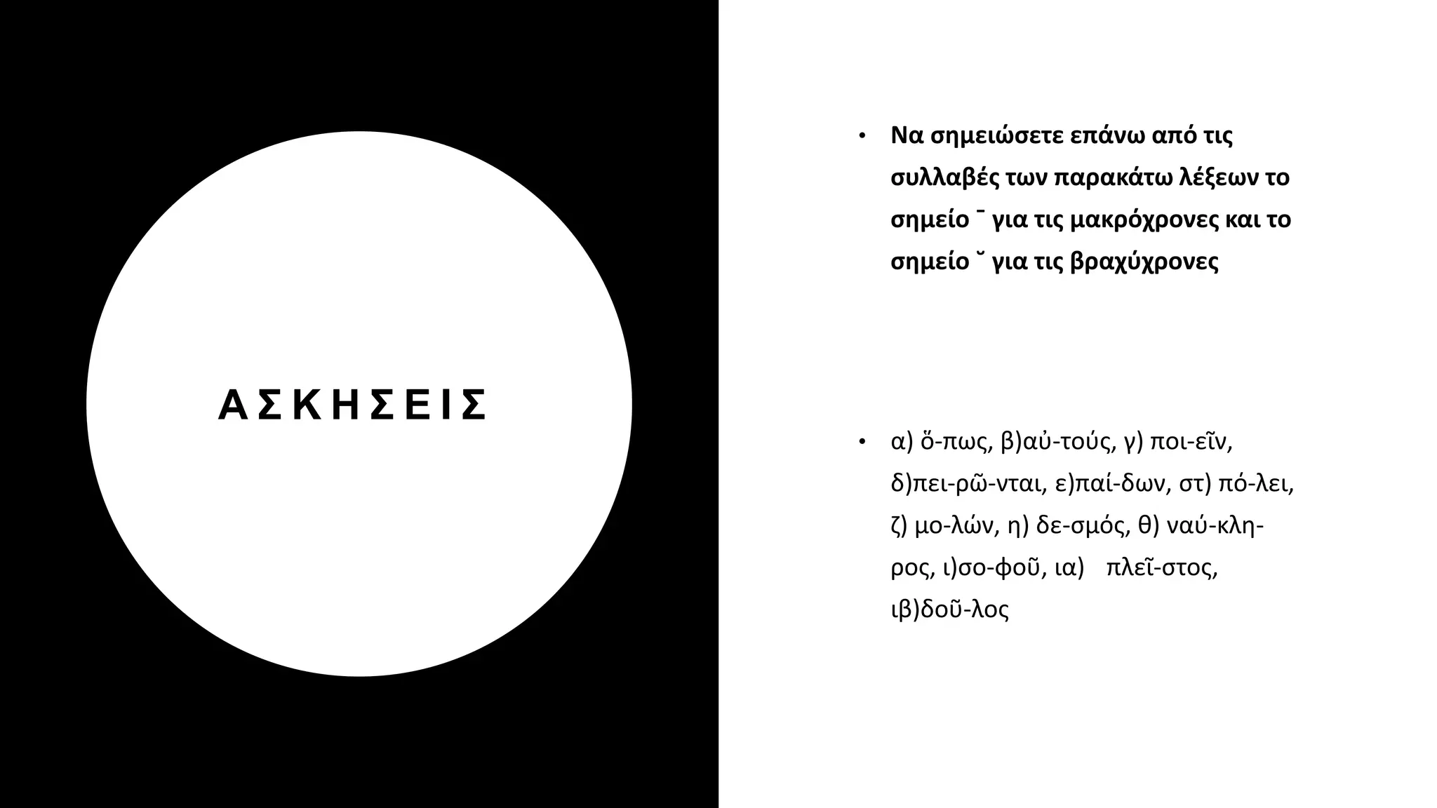 Α Σ Κ Η Σ Ε Ι Σ
• Να σημειώσετε επάνω από τις
συλλαβές των παρακάτω λέξεων το
σημείο ˉ για τις μακρόχρονες και το
σημείο ˘ για τις βραχύχρονες
• α) ὅ-πως, β)αὐ-τούς, γ) ποι-εῖν,
δ)πει-ρῶ-νται, ε)παί-δων, στ) πό-λει,
ζ) μο-λών, η) δε-σμός, θ) ναύ-κλη-
ρος, ι)σο-φοῦ, ια) πλεῖ-στος,
ιβ)δοῦ-λος
 