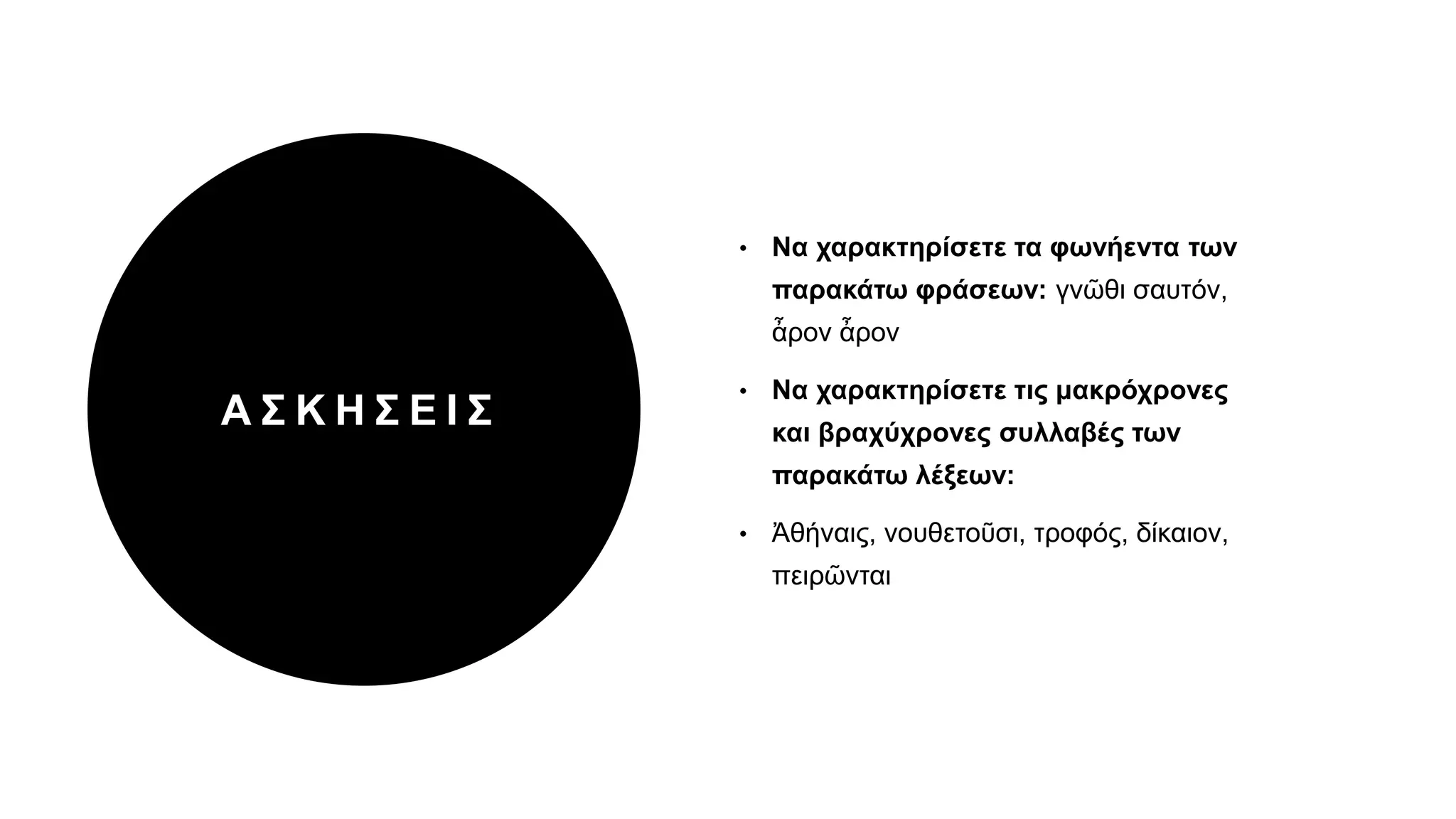 Α Σ Κ Η Σ Ε Ι Σ
• Να χαρακτηρίσετε τα φωνήεντα των
παρακάτω φράσεων: γνῶθι σαυτόν,
ἆρον ἆρον
• Να χαρακτηρίσετε τις μακρόχρονες
και βραχύχρονες συλλαβές των
παρακάτω λέξεων:
• Ἀθήναις, νουθετοῦσι, τροφός, δίκαιον,
πειρῶνται
 
