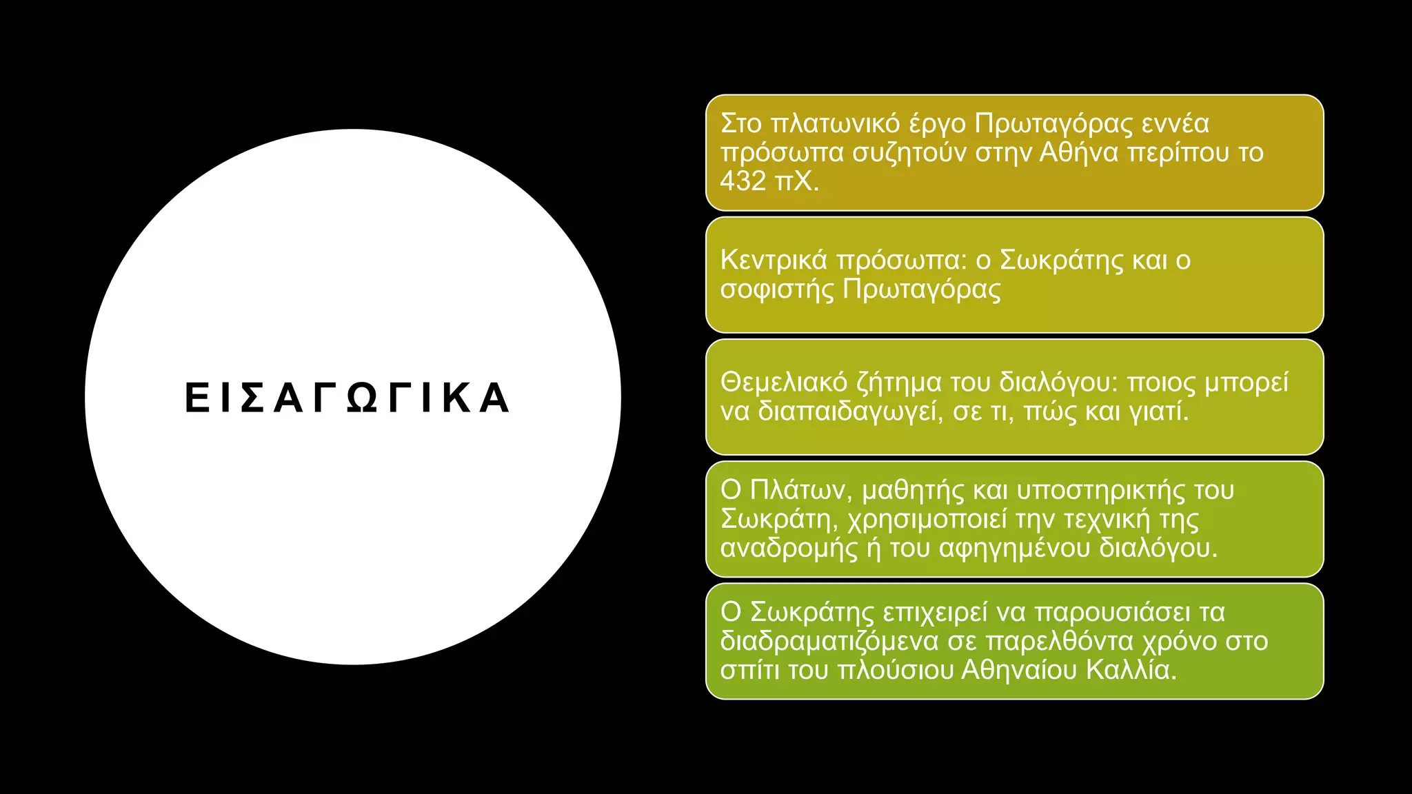 Ε Ι Σ Α Γ Ω Γ Ι Κ Α
Στο πλατωνικό έργο Πρωταγόρας εννέα
πρόσωπα συζητούν στην Αθήνα περίπου το
432 πΧ.
Κεντρικά πρόσωπα: ο Σωκράτης και ο
σοφιστής Πρωταγόρας
Θεμελιακό ζήτημα του διαλόγου: ποιος μπορεί
να διαπαιδαγωγεί, σε τι, πώς και γιατί.
Ο Πλάτων, μαθητής και υποστηρικτής του
Σωκράτη, χρησιμοποιεί την τεχνική της
αναδρομής ή του αφηγημένου διαλόγου.
Ο Σωκράτης επιχειρεί να παρουσιάσει τα
διαδραματιζόμενα σε παρελθόντα χρόνο στο
σπίτι του πλούσιου Αθηναίου Καλλία.
 