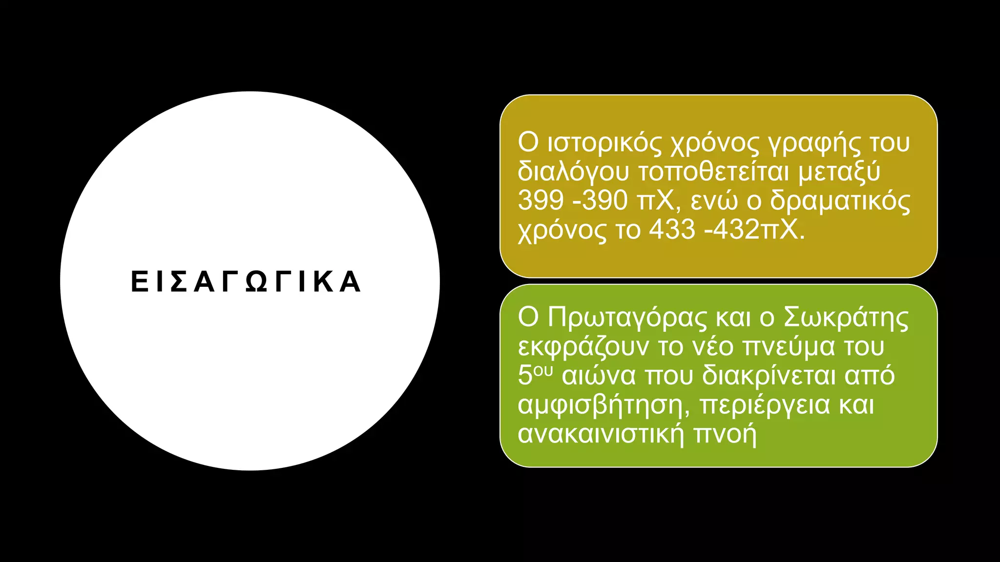 Ε Ι Σ Α Γ Ω Γ Ι Κ Α
Ο ιστορικός χρόνος γραφής του
διαλόγου τοποθετείται μεταξύ
399 -390 πΧ, ενώ ο δραματικός
χρόνος το 433 -432πΧ.
Ο Πρωταγόρας και ο Σωκράτης
εκφράζουν το νέο πνεύμα του
5ου αιώνα που διακρίνεται από
αμφισβήτηση, περιέργεια και
ανακαινιστική πνοή
 