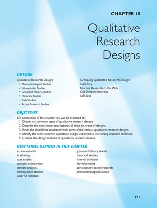 CHAPTER 10
Qualitative
Research
Designs
OUTLINE
Qualitative Research Designs
• Phenomenological Studies
• Ethnographic Studies
• GroundedTheory Studies
• Historical Studies
• Case Studies
• Action Research Studies
Critiquing Qualitative Research Designs
Summary
Nursing Research on theWeb
Get Involved Activities
Self-Test
OBJECTIVES
On completion of this chapter,you will be prepared to:
1. Discuss six common types of qualitative research designs.
2. Describe the most important features of these six types of designs.
3. Recall the disciplines associated with some of the various qualitative research designs.
4. Identify the most common qualitative designs reported in the nursing research literature.
5. Critique the design sections of qualitative research studies.
NEW TERMS DEFINED IN THIS CHAPTER
171
action research
bracketing
case studies
constant comparison
content analysis
ethnographic studies
external criticism
grounded theory studies
historical studies
internal criticism
key informants
participatory action research
phenomenological studies
34391 10 171-184 r0 sr 1/19/07 1:23 PM Page 171
 