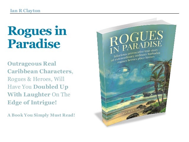 Ian R Clayton
Rogues in
Paradise
Outrageous Real
Caribbean Characters,
Rogues & Heroes, Will
Have You Doubled Up
With Laughter On The
Edge of Intrigue! 
A Book You Simply Must Read!
 