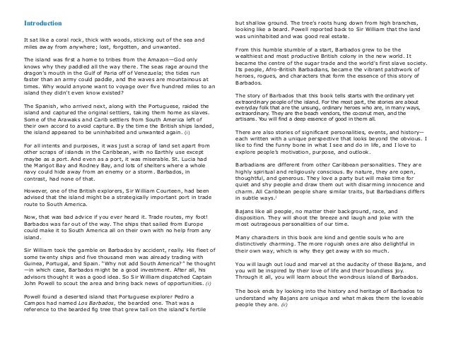 Introduction 
It sat like a coral rock, thick with woods, sticking out of the sea and
miles away from anywhere; lost, forgotten, and unwanted.
The island was first a home to tribes from the Amazon—God only
knows why they paddled all the way there. The seas rage around the
dragon’s mouth in the Gulf of Paria off of Venezuela; the tides run
faster than an army could paddle, and the waves are mountainous at
times. Why would anyone want to voyage over five hundred miles to an
island they didn’t even know existed?
The Spanish, who arrived next, along with the Portuguese, raided the
island and captured the original settlers, taking them home as slaves.
Some of the Arawaks and Carib settlers from South America left of
their own accord to avoid capture. By the time the British ships landed,
the island appeared to be uninhabited and unwanted again. (i)
For all intents and purposes, it was just a scrap of land set apart from
other scraps of islands in the Caribbean, with no Earthly use except
maybe as a port. And even as a port, it was miserable. St. Lucia had
the Marigot Bay and Rodney Bay, and lots of shelters where a whole
navy could hide away from an enemy or a storm. Barbados, in
contrast, had none of that.
However, one of the British explorers, Sir William Courteen, had been
advised that the island might be a strategically important port in trade
route to South America.
Now, that was bad advice if you ever heard it. Trade routes, my foot!
Barbados was far out of the way. The ships that sailed from Europe
could make it to South America all on their own with no help from any
island.
Sir William took the gamble on Barbados by accident, really. His fleet of
some twenty ships and five thousand men was already trading with
Guinea, Portugal, and Spain. “Why not add South America?” he thought
—in which case, Barbados might be a good investment. After all, his
advisors thought it was a good idea. So Sir William dispatched Captain
John Powell to scout the area and bring back news of opportunities. (i)
Powell found a deserted island that Portuguese explorer Pedro a
Campos had named Los Barbados, the bearded one. That was a
reference to the bearded fig tree that grew tall on the island's fertile
but shallow ground. The tree’s roots hung down from high branches,
looking like a beard. Powell reported back to Sir William that the land
was uninhabited and was good real estate. !
From this humble stumble of a start, Barbados grew to be the
wealthiest and most productive British colony in the new world. It
became the centre of the sugar trade and the world's first slave society.
Its people, Afro-British Barbadians, became the vibrant patchwork of
heroes, rogues, and characters that form the essence of this story of
Barbados.
The story of Barbados that this book tells starts with the ordinary yet
extraordinary people of the island. For the most part, the stories are about
everyday folk that are the unsung, ordinary heroes who are, in many ways,
extraordinary. They are the beach vendors, the coconut men, and the
artisans. You will find a deep essence of good in them all.
There are also stories of significant personalities, events, and history—
each written with a unique perspective that looks beyond the obvious. I
like to find the funny bone in what I see and do in life, and I love to
explore people’s motivation, purpose, and outlook.
Barbadians are different from other Caribbean personalities. They are
highly spiritual and religiously conscious. By nature, they are open,
thoughtful, and generous. They love a party but will make time for
quiet and shy people and draw them out with disarming innocence and
charm. All Caribbean people share similar traits, but Barbadians differs
in subtle ways.i
Bajans like all people, no matter their background, race, and
disposition. They will shoot the breeze and laugh and joke with the
most outrageous personalities of our time.
Many characters in this book are kind and gentle souls who are
distinctively charming. The more roguish ones are also delightful in
their own way, which is why they get away with so much.
You will laugh out loud and marvel at the audacity of these Bajans, and
you will be inspired by their love of life and their boundless joy.
Through it all, you will learn about the wondrous island of Barbados.!
!
The book ends by looking into the history and heritage of Barbados to
understand why Bajans are unique and what makes them the loveable
people they are. (ii)
 