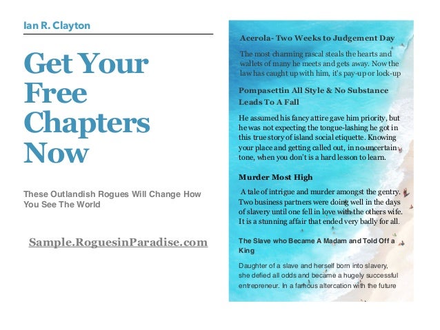 These Outlandish Rogues Will Change How
You See The World
Sample.RoguesinParadise.com
Get Your
Free
Chapters
Now
Ian R. Clayton
Acerola- Two Weeks to Judgement Day
The most charming rascal steals the hearts and
wallets of many he meets and gets away. Now the
law has caught up with him, it's pay-up or lock-up
Pompasettin All Style & No Substance
Leads To A Fall
He assumed his fancy attire gave him priority, but
he was not expecting the tongue-lashing he got in
this true story of island social etiquette. Knowing
your place and getting called out, in no uncertain
tone, when you don’t is a hard lesson to learn. 
Murder Most High
 A tale of intrigue and murder amongst the gentry.
Two business partners were doing well in the days
of slavery until one fell in love with the others wife.
It is a stunning affair that ended very badly for all.
The Slave who Became A Madam and Told Off a
King
Daughter of a slave and herself born into slavery,
she defied all odds and became a hugely successful
entrepreneur. In a famous altercation with the future
 