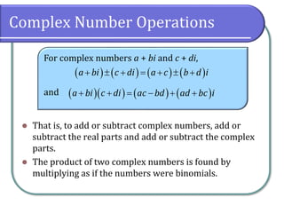 Complex Number Operations
For complex numbers a + bi and c + di,
and
⚫ That is, to add or subtract complex numbers, add or
subtract the real parts and add or subtract the complex
parts.
⚫ The product of two complex numbers is found by
multiplying as if the numbers were binomials.
( ) ( ) ( ) ( )
a bi c di a c b d i
+  + = +  +
( )( ) ( ) ( )
a bi c di ac bd ad bc i
+ + = − + +
 