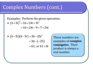 Complex Numbers (cont.)
Examples: Perform the given operation.
⚫
⚫
( )
2
4 3i
+ 2
16 24 9
16 24 9 7 24
i i
i i
= + +
= + − = +
( )( )
6 5 6 5
i i
+ −
( )
2
36 25
36 25
61, or 61 0
i
i
= −
= − −
= +
These numbers are
examples of complex
conjugates. Their
product is always a
real number.
 