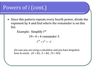 Powers of i (cont.)
⚫ Since this pattern repeats every fourth power, divide the
exponent by 4 and find where the remainder is on this
list.
Example: Simplify i19
19 3
19 4 4 remainder 3
i i i
 =
= = −
(In case you are using a calculator, and you have forgotten
how 4s work: .25 = R1, .5 = R2, .75 = R3)
 