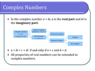 Complex Numbers
⚫ In the complex number a + bi, a is the real part and bi is
the imaginary part.
⚫ a + bi = c + di if and only if a = c and b = d.
⚫ All properties of real numbers can be extended to
complex numbers.
Complex numbers
a + bi,
a and b are real
Nonreal complex
numbers a + bi, b  0
Real numbers
a + bi, b = 0
Irrational numbers
Rational numbers
Integers
Non-integers
 