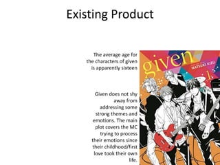 Existing Product
Given does not shy
away from
addressing some
strong themes and
emotions. The main
plot covers the MC
trying to process
their emotions since
their childhood/first
love took their own
life.
The average age for
the characters of given
is apparently sixteen
 