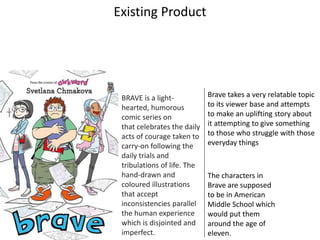 Existing Product
BRAVE is a light-
hearted, humorous
comic series on
that celebrates the daily
acts of courage taken to
carry-on following the
daily trials and
tribulations of life. The
hand-drawn and
coloured illustrations
that accept
inconsistencies parallel
the human experience
which is disjointed and
imperfect.
The characters in
Brave are supposed
to be in American
Middle School which
would put them
around the age of
eleven.
Brave takes a very relatable topic
to its viewer base and attempts
to make an uplifting story about
it attempting to give something
to those who struggle with those
everyday things
 