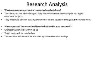 Research Analysis
• What common features do the researched products have?
• The characters are all similar ages, they all touch on some serious topics and highly
emotional subjects.
• They all feature cartoon esc artwork whether on the covers or throughout the whole work.
• What aspects of the research will you include within your own work?
• Character age shall be within 12-18
• Tough topics will be touched on
• The narrative will be emotive and lead by a clear thread of feelings
 