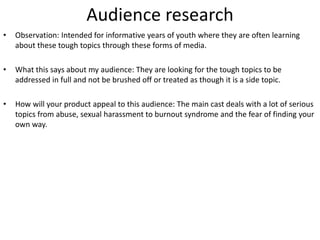 Audience research
• Observation: Intended for informative years of youth where they are often learning
about these tough topics through these forms of media.
• What this says about my audience: They are looking for the tough topics to be
addressed in full and not be brushed off or treated as though it is a side topic.
• How will your product appeal to this audience: The main cast deals with a lot of serious
topics from abuse, sexual harassment to burnout syndrome and the fear of finding your
own way.
 