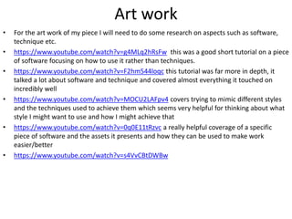 Art work
• For the art work of my piece I will need to do some research on aspects such as software,
technique etc.
• https://www.youtube.com/watch?v=g4MLq2hRsFw this was a good short tutorial on a piece
of software focusing on how to use it rather than techniques.
• https://www.youtube.com/watch?v=F2hm544loqc this tutorial was far more in depth, it
talked a lot about software and technique and covered almost everything it touched on
incredibly well
• https://www.youtube.com/watch?v=MOCU2LAFpv4 covers trying to mimic different styles
and the techniques used to achieve them which seems very helpful for thinking about what
style I might want to use and how I might achieve that
• https://www.youtube.com/watch?v=0q0E11tRzvc a really helpful coverage of a specific
piece of software and the assets it presents and how they can be used to make work
easier/better
• https://www.youtube.com/watch?v=s4VvCBtDWBw
 