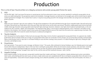 Production
This is a list of tips I found written on a blog by someone who wrote young adult fiction for work.
1. POV
Get the POV right. I don’t just mean first person or second person, but from what point in time is your narrator speaking? In writing for young adults, do not
write as an adult looking back. The perspective needs to be immediate. A teenage character can look back on his younger years, but he cannot have an adult’s
wisdom gained from hindsight. This is harder than it seems. It requires truly putting yourself in the teenage mind and often not caring much at all about the
grown-up world.
2. Age
Make sure your character’s age suits your audience. The age of the protagonist in YA novels will likely be the age of your intended reader. Kids will read up but
not down; they will pick up a book about a kid a few years older than they are but not the other way around. Therefore, middle-grade novels tend to deal with
middle-school-age characters and young-adult novels deal with high school-age characters. However, most high-school students read adult books, so the real
audience for YAs is seventh-, eighth- and ninth-graders. The important thing, again, is not to have an adult perspective, not to “look back” and reflect on the
emotion or the situation. Your character needs to learn, grow and change during the course of the novel from the events she is experiencing in the book. (This
is how YA novels differ from novels for adults that feature an adolescent protagonist.)
3. Touchy Subjects
Don’t shy away from touchy subjects. Pretty much any issue goes these days in terms of what is appropriate for young-adult fiction. As a general rule, middle-
grade fiction will not actively involve sex or drugs. For young-adult novels, there are no bounds in terms of topic; you can write about sexuality, homosexuality,
abuse, drunk driving, incest or rape. But it is not about finding an issue and then creating a story around it. It is about finding the right voice, finding the right
character, and telling his story.
4. Preachiness
Don’t get preachy. “If you want to send a message, call Western Union.” This quote, often attributed to Samuel Goldwyn, says it all. Nobody wants to be taught
lessons when they are reading fiction. Never is this truer than in writing for young adults. Writers do not need to answer questions, only raise them. Certainly
your views and opinions will peek through your narrative, but do not enter this special contract between reader and writer with the intention of changing
someone’s mind or preaching. Teenagers have radar for this, and the voice will feel inauthentic because—well, it will be.
5. Hopeful Endings
Write hopeful endings. For the most part, young-adult novelists leave their readers with hope, if only a glimmer, despite whatever grim action came before.
Adult novels, while dealing with the same issues, can leave a reader utterly sad, even completely bereft. But in writing for young adults there still seems to be a
sense of responsibility—not to drill in lessons and give warnings, but to allow for possibility. Let your readers believe that in the end the power, the choice, is
theirs.
 