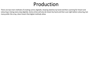 Production
There are two main methods of creating comics digitally: drawing sketches by hand and then scanning for lineart and
colouring or doing every step digitally. Some artists will also do lineart by hand and then scan right before colouring, but
many prefer the crisp, clean lineart that digital methods allow
 