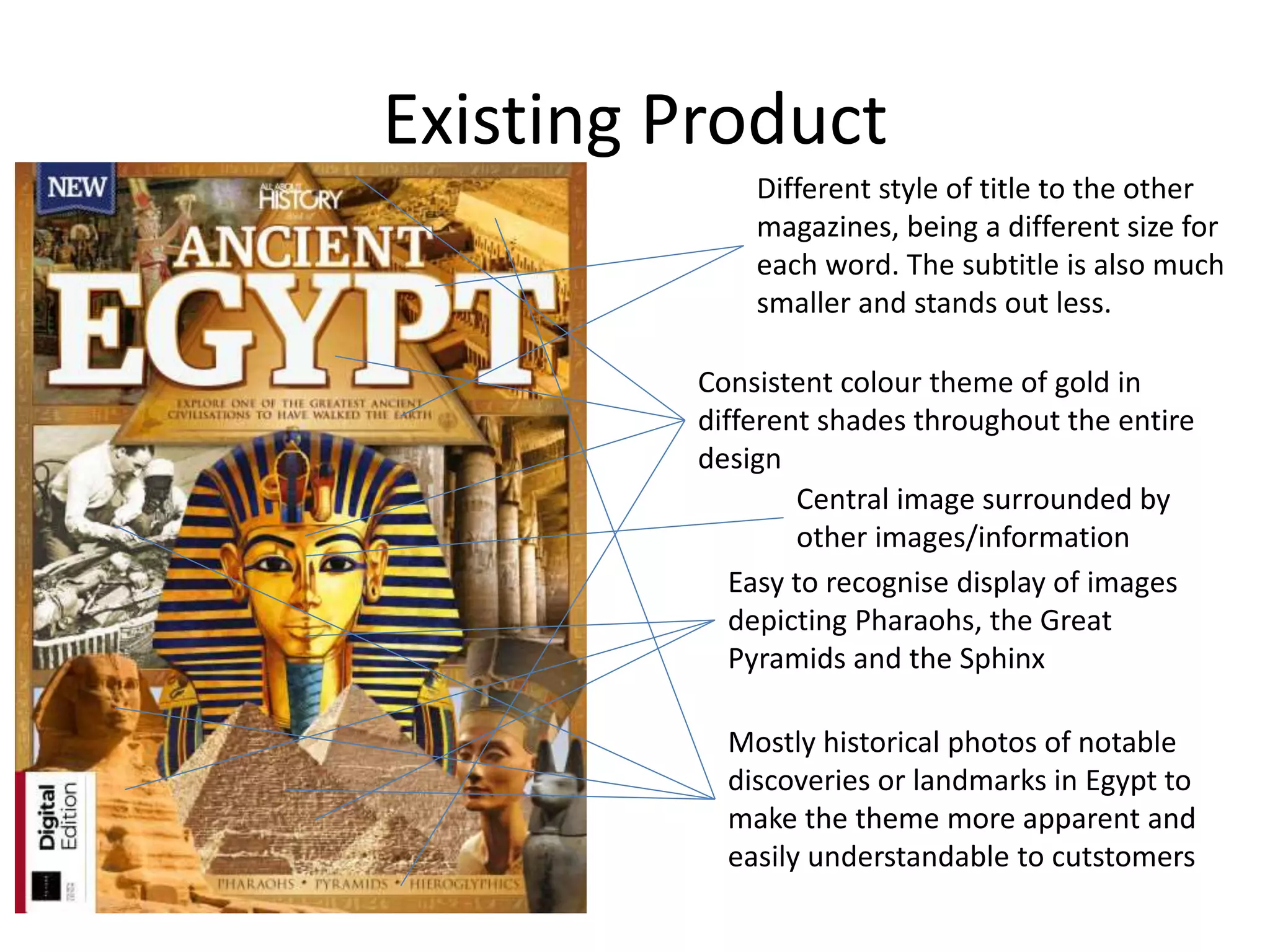 Existing Product
Different style of title to the other
magazines, being a different size for
each word. The subtitle is also much
smaller and stands out less.
Consistent colour theme of gold in
different shades throughout the entire
design
Easy to recognise display of images
depicting Pharaohs, the Great
Pyramids and the Sphinx
Mostly historical photos of notable
discoveries or landmarks in Egypt to
make the theme more apparent and
easily understandable to cutstomers
Central image surrounded by
other images/information
 