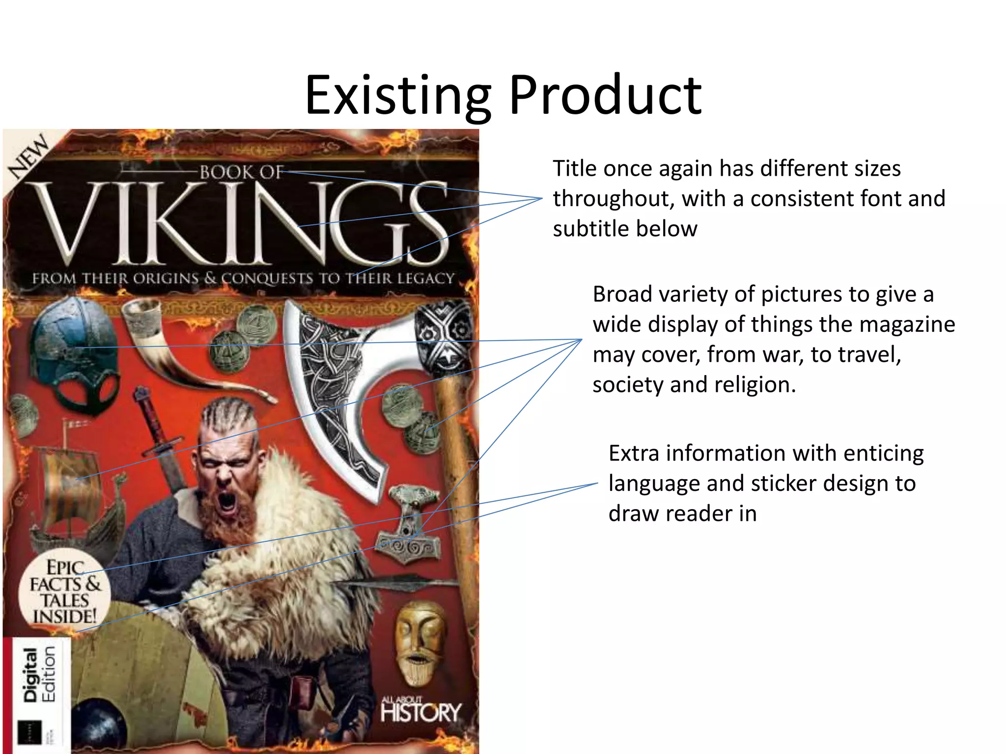 Existing Product
Title once again has different sizes
throughout, with a consistent font and
subtitle below
Broad variety of pictures to give a
wide display of things the magazine
may cover, from war, to travel,
society and religion.
Extra information with enticing
language and sticker design to
draw reader in
 