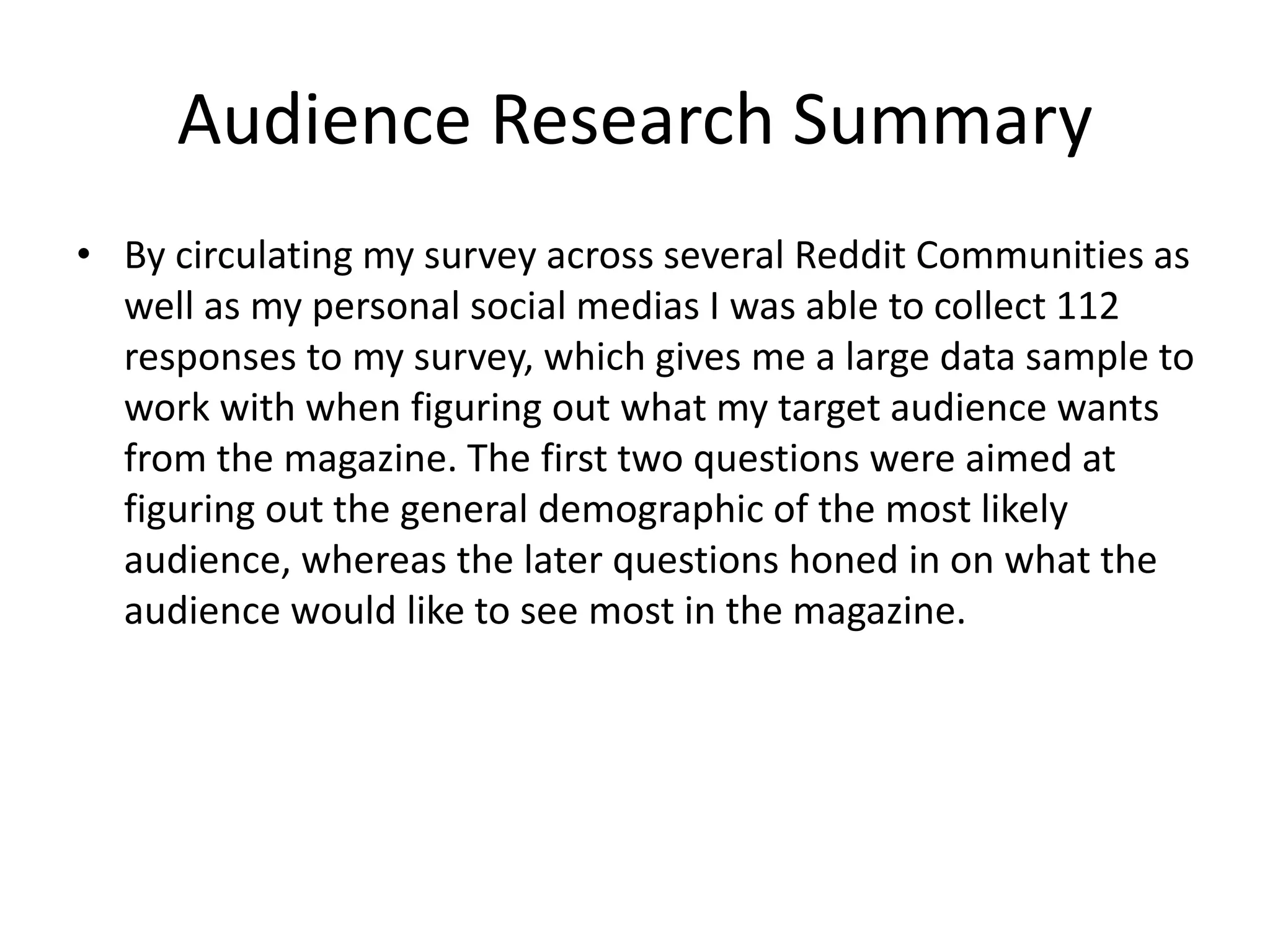 Audience Research Summary
• By circulating my survey across several Reddit Communities as
well as my personal social medias I was able to collect 112
responses to my survey, which gives me a large data sample to
work with when figuring out what my target audience wants
from the magazine. The first two questions were aimed at
figuring out the general demographic of the most likely
audience, whereas the later questions honed in on what the
audience would like to see most in the magazine.
 