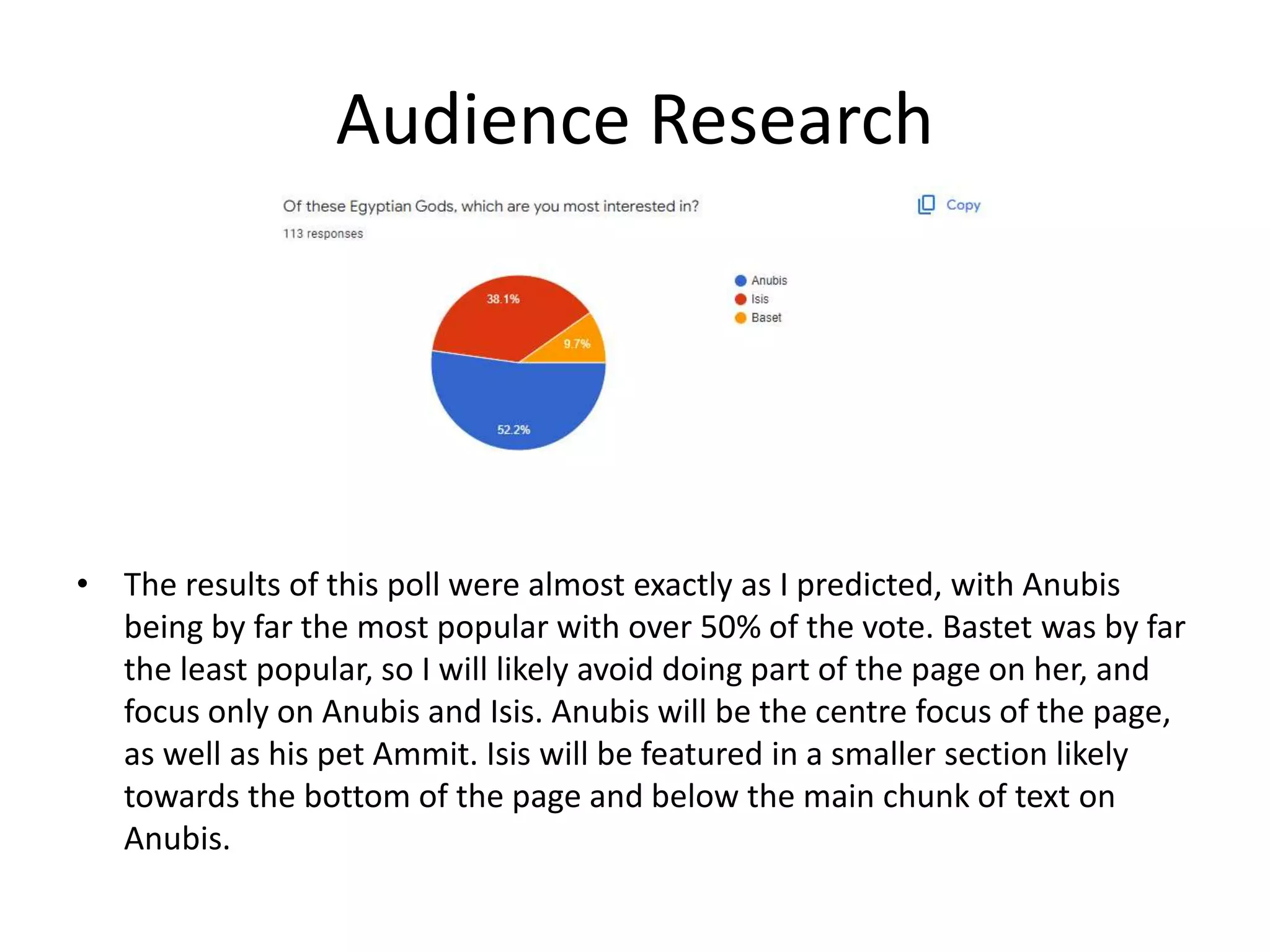 Audience Research
• The results of this poll were almost exactly as I predicted, with Anubis
being by far the most popular with over 50% of the vote. Bastet was by far
the least popular, so I will likely avoid doing part of the page on her, and
focus only on Anubis and Isis. Anubis will be the centre focus of the page,
as well as his pet Ammit. Isis will be featured in a smaller section likely
towards the bottom of the page and below the main chunk of text on
Anubis.
 