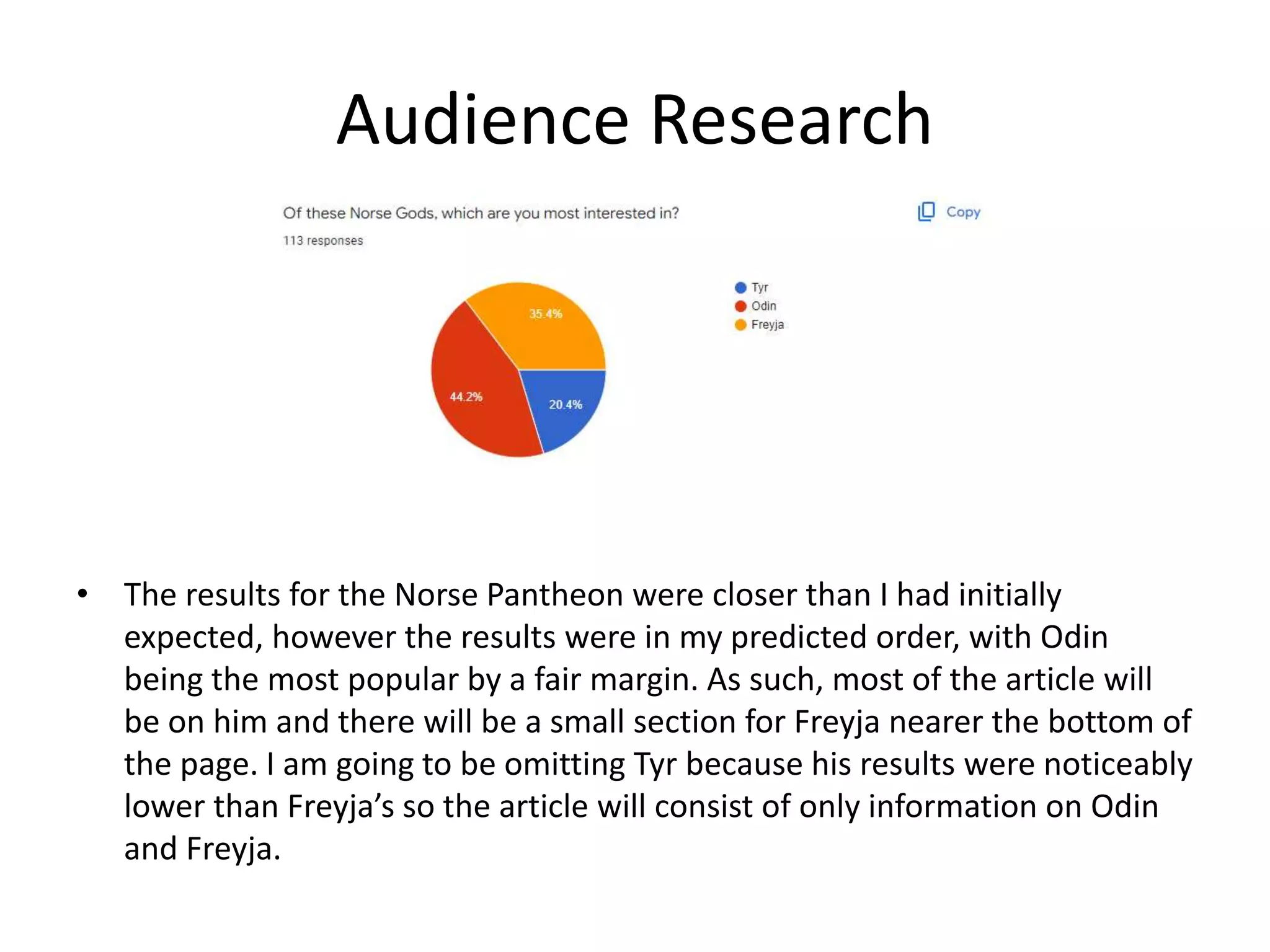 Audience Research
• The results for the Norse Pantheon were closer than I had initially
expected, however the results were in my predicted order, with Odin
being the most popular by a fair margin. As such, most of the article will
be on him and there will be a small section for Freyja nearer the bottom of
the page. I am going to be omitting Tyr because his results were noticeably
lower than Freyja’s so the article will consist of only information on Odin
and Freyja.
 