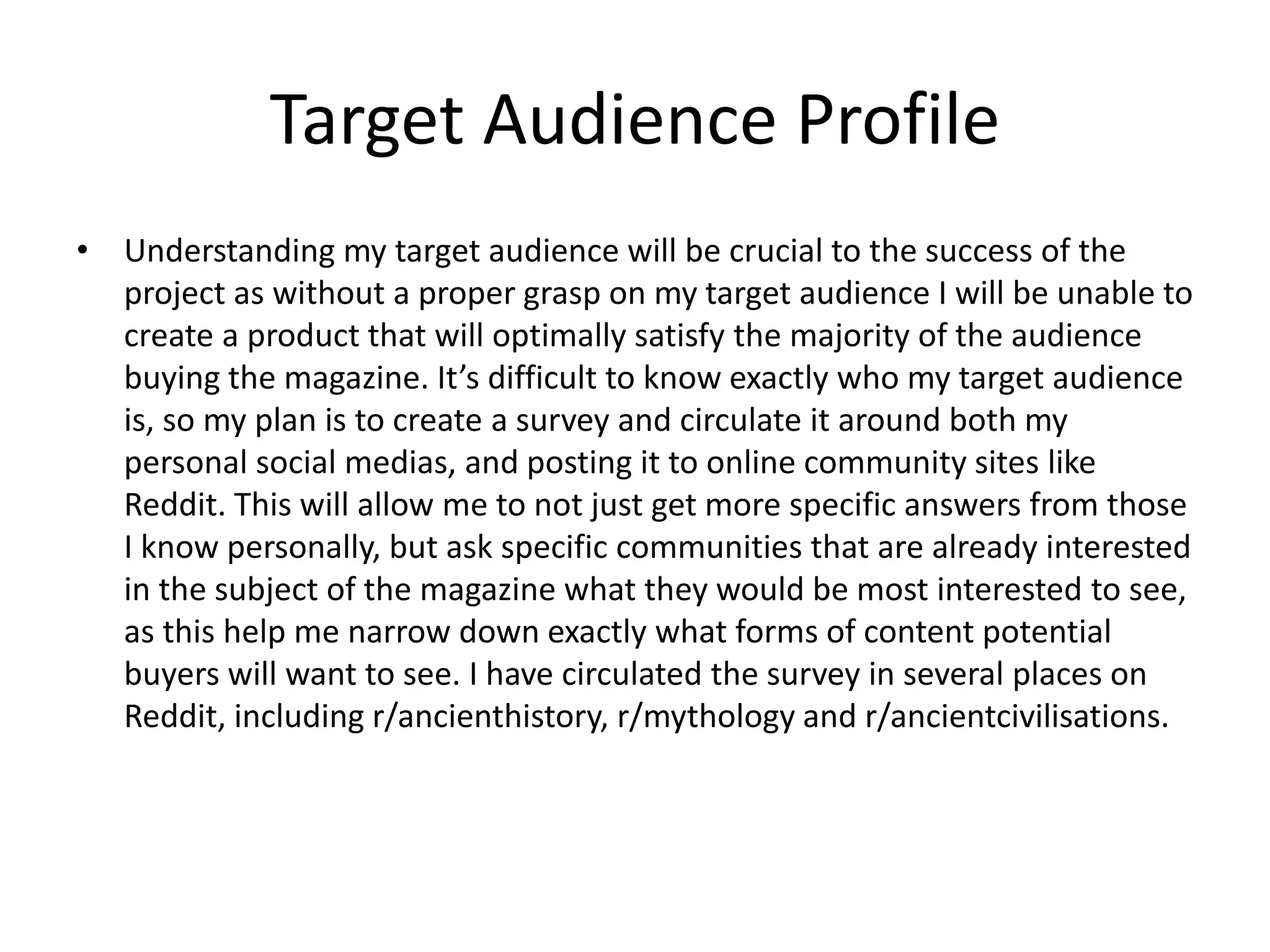 Target Audience Profile
• Understanding my target audience will be crucial to the success of the
project as without a proper grasp on my target audience I will be unable to
create a product that will optimally satisfy the majority of the audience
buying the magazine. It’s difficult to know exactly who my target audience
is, so my plan is to create a survey and circulate it around both my
personal social medias, and posting it to online community sites like
Reddit. This will allow me to not just get more specific answers from those
I know personally, but ask specific communities that are already interested
in the subject of the magazine what they would be most interested to see,
as this help me narrow down exactly what forms of content potential
buyers will want to see. I have circulated the survey in several places on
Reddit, including r/ancienthistory, r/mythology and r/ancientcivilisations.
 