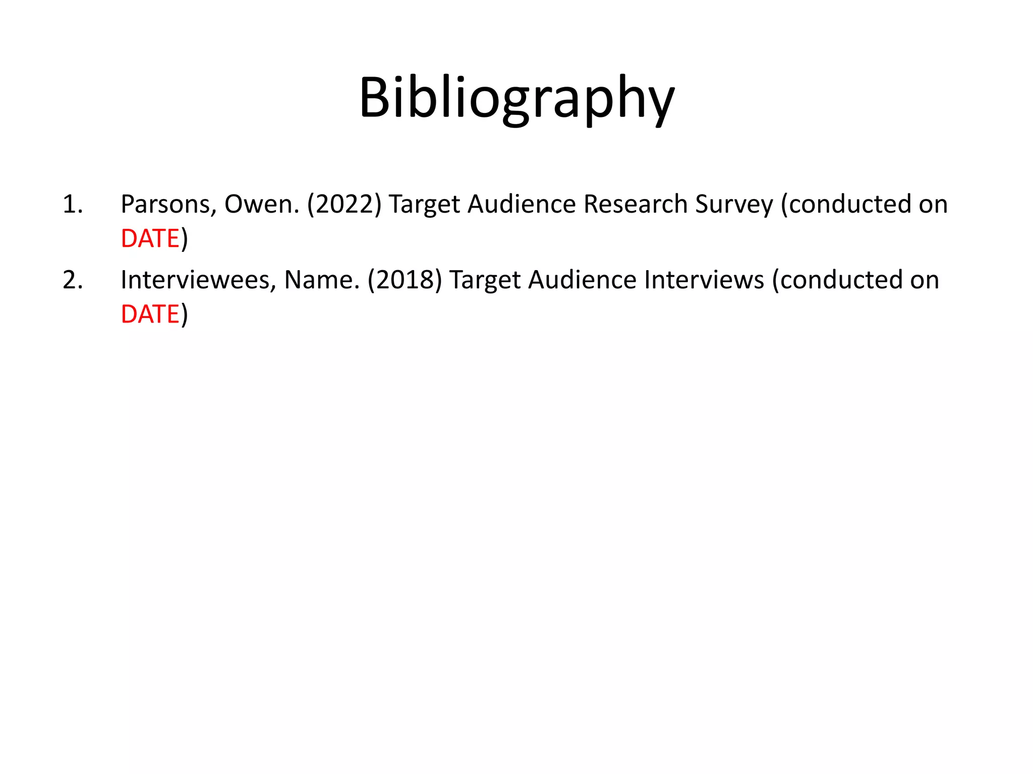 Bibliography
1. Parsons, Owen. (2022) Target Audience Research Survey (conducted on
DATE)
2. Interviewees, Name. (2018) Target Audience Interviews (conducted on
DATE)
 
